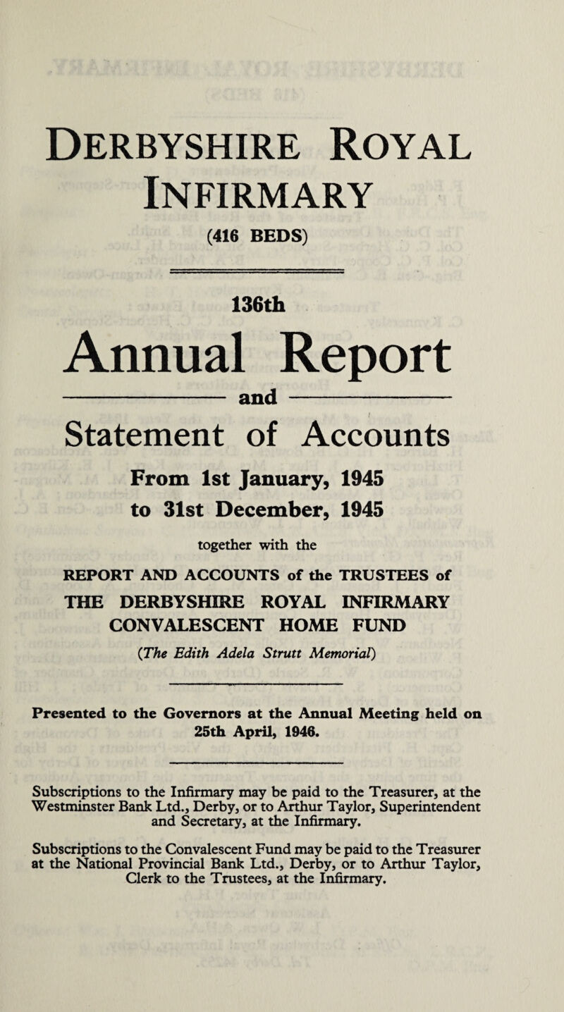 Infirmary (416 BEDS) 136th Annual Report - and - i Statement of Accounts From 1st January, 1945 to 31st December, 1945 together with the REPORT AND ACCOUNTS of the TRUSTEES of THE DERBYSHIRE ROYAL INFIRMARY CONVALESCENT HOME FUND (The Edith Adela Strutt Memorial) Presented to the Governors at the Annual Meeting held on 25th April, 1946. Subscriptions to the Infirmary may be paid to the Treasurer, at the Westminster Bank Ltd., Derby, or to Arthur Taylor, Superintendent and Secretary, at the Infirmary. Subscriptions to the Convalescent Fund may be paid to the Treasurer at the National Provincial Bank Ltd., Derby, or to Arthur Taylor, Clerk to the Trustees, at the Infirmary.