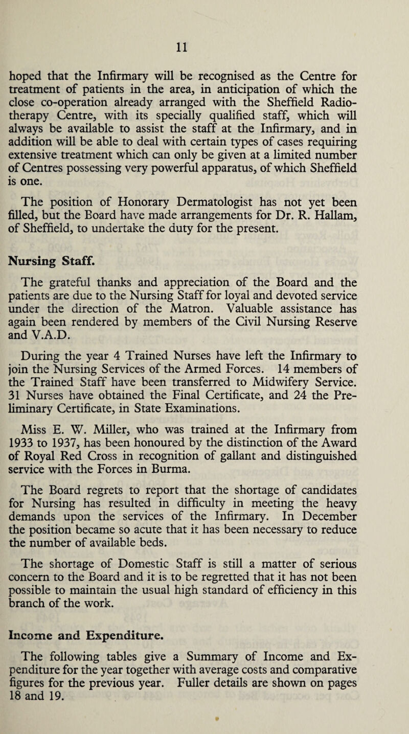 hoped that the Infirmary will be recognised as the Centre for treatment of patients in the area, in anticipation of which the close co-operation already arranged with the Sheffield Radio¬ therapy Centre, with its specially qualified staff, which will always be available to assist the staff at the Infirmary, and in addition will be able to deal with certain types of cases requiring extensive treatment which can only be given at a limited number of Centres possessing very powerful apparatus, of which Sheffield is one. The position of Honorary Dermatologist has not yet been filled, but the Board have made arrangements for Dr. R. Hallam, of Sheffield, to undertake the duty for the present. Nursing Staff. The grateful thanks and appreciation of the Board and the patients are due to the Nursing Staff for loyal and devoted service under the direction of the Matron. Valuable assistance has again been rendered by members of the Civil Nursing Reserve and V.A.D. During the year 4 Trained Nurses have left the Infirmary to join the Nursing Services of the Armed Forces. 14 members of the Trained Staff have been transferred to Midwifery Service. 31 Nurses have obtained the Final Certificate, and 24 the Pre¬ liminary Certificate, in State Examinations. Miss E. W. Miller, who was trained at the Infirmary from 1933 to 1937, has been honoured by the distinction of the Award of Royal Red Cross in recognition of gallant and distinguished service with the Forces in Burma. The Board regrets to report that the shortage of candidates for Nursing has resulted in difficulty in meeting the heavy demands upon the services of the Infirmary. In December the position became so acute that it has been necessary to reduce the number of available beds. The shortage of Domestic Staff is still a matter of serious concern to the Board and it is to be regretted that it has not been possible to maintain the usual high standard of efficiency in this branch of the work. Income and Expenditure. The following tables give a Summary of Income and Ex¬ penditure for the year together with average costs and comparative figures for the previous year. Fuller details are shown on pages 18 and 19.