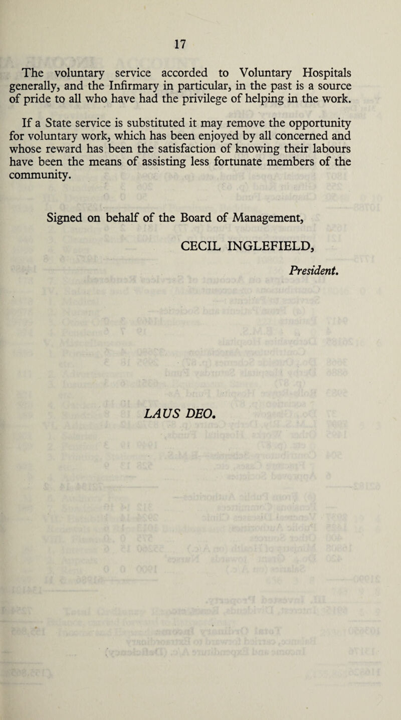 The voluntary service accorded to Voluntary Hospitals generally, and the Infirmary in particular, in the past is a source of pride to all who have had the privilege of helping in the work. If a State service is substituted it may remove the opportunity for voluntary work, which has been enjoyed by all concerned and whose reward has been the satisfaction of knowing their labours have been the means of assisting less fortunate members of the community. Signed on behalf of the Board of Management, CECIL INGLEFIELD, President. LAUS DEO.