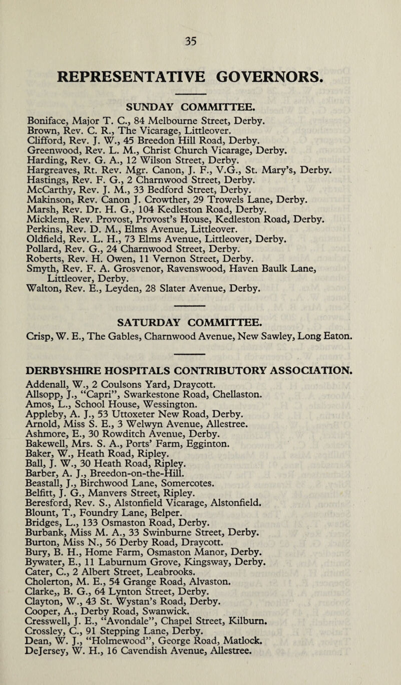 REPRESENTATIVE GOVERNORS. SUNDAY COMMITTEE. Boniface, Major T. C., 84 Melbourne Street, Derby. Brown, Rev. C. R., The Vicarage, Littleover. Clifford, Rev. J. W., 45 Breedon Hill Road, Derby. Greenwood, Rev. L. M., Christ Church Vicarage, Derby. Harding, Rev. G. A., 12 Wilson Street, Derby. Hargreaves, Rt.. Rev. Mgr. Canon, J. F., V.G., St. Mary’s, Derby. Hastings, Rev. F. G., 2 Charnwood Street, Derby. McCarthy, Rev. J. M., 33 Bedford Street, Derby. Makinson, Rev. Canon J. Crowther, 29 Trowels Lane, Derby. Marsh, Rev. Dr. H. G., 104 Kedleston Road, Derby. Micklem, Rev. Provost, Provost’s House, Kedleston Road, Derby. Perkins, Rev. D. M., Elms Avenue, Littleover. Oldfield, Rev. L. H., 73 Elms Avenue, Littleover, Derby. Pollard, Rev. G., 24 Charnwood Street, Derby. Roberts, Rev. H. Owen, 11 Vernon Street, Derby. Smyth, Rev. F. A. Grosvenor, Ravenswood, Haven Baulk Lane, Littleover, Derby. Walton, Rev. E., Leyden, 28 Slater Avenue, Derby. SATURDAY COMMITTEE. Crisp, W. E., The Gables, Charnwood Avenue, New Sawley, Long Eaton. DERBYSHIRE HOSPITALS CONTRIBUTORY ASSOCIATION. Addenall, W., 2 Coulsons Yard, Draycott. Allsopp, J., “Capri”, Swarkestone Road, Chellaston. Amos, L., School House, Wessington. Appleby, A. J., 53 Uttoxeter New Road, Derby. Arnold, Miss S. E., 3 Welwyn Avenue, Allestree. Ashmore, E., 30 Rowditch Avenue, Derby. Bakewell, Mrs. S. A., Ports’ Farm, Egginton. Baker, W., Heath Road, Ripley. Ball, J. W., 30 Heath Road, Ripley. Barber, A. J., Breedon-on-the-Hill. Beastall, J., Birchwood Lane, Somercotes. Belfitt, J. G., Manvers Street, Ripley. Beresford, Rev. S., Alstonfield Vicarage, Alstonfield. Blount, T., Foundry Lane, Belper. Bridges, L., 133 Osmaston Road, Derby. Burbank, Miss M. A., 33 Swinburne Street, Derby. Burton, Miss N., 56 Derby Road, Draycott. Bury, B. H., Home Farm, Osmaston Manor, Derby. Bywater, E., 11 Laburnum Grove, Kingsway, Derby. Cater, C., 2 Albert Street, Leabrooks. Cholerton, M. E., 54 Grange Road, Alvaston. Clarke,, B. G., 64 Lynton Street, Derby. Clayton, W., 43 St. Wystan’s Road, Derby. Cooper, A., Derby Road, Swanwick. Cresswell, J. E., “Avondale”, Chapel Street, Kilburn. Crossley, C., 91 Stepping Lane, Derby. Dean, W. J., “Holmewood”, George Road, Matlock. Dejersey, W. H., 16 Cavendish Avenue, Allestree.