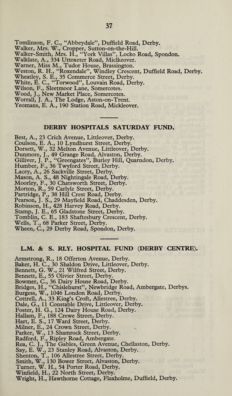 Tomlinson, F. C., “Abbeydale”, Duffield Road, Derby. Walker, Mrs. W., Cropper, Sutton-on-the-Hill. Walker-Smith, Mrs. H., “York Villas”, Locko Road, Spondon. Walklate, A., 334 Uttoxeter Road, Miclkeover. Warner, Miss M., Tudor House, Brassington. Weston, R. H., “Roxendale”, Windley Crescent, Duffield Road, Derby. Wheatley, S. E., 35 Commerce Street, Derby. White, E. C., “Torwood”, Louvain Road, Derby. Wilson, F., Sleetmoor Lane, Somercotes. Wood, J., New Market Place, Somercotes. Worrall, J. A., The Lodge, Aston-on-Trent. Yeomans, E. A., 190 Station Road, Mickleover. DERBY HOSPITALS SATURDAY FUND. Best, A., 23 Crich Avenue, Littleover, Derby. Coulson, E. A., 10 Lyndhurst Street, Derby. Dorsett, W., 32 Melton Avenue, Littleover, Derby. Dunmore, J., 49 Grange Road, Alvaston, Derby. Gilliver, J. P., “Greengates”, Burley Hill, Quarndon, Derby. Humber, F., 36 Twyford Street, Derby. Lacey, A., 26 Sackville Street, Derby. Mason, A. S., 48 Nightingale Road, Derby. Moorley, F., 30 Chatsworth Street, Derby. Morton, R., 59 Carlyle Street, Derby. Partridge, P., 38 Hill Crest Road, Derby. Pearson, J. S., 29 Mayfield Road, Chaddesden, Derby. Robinson, H., 428 Harvey Road, Derby. Stamp, J. E., 65 Gladstone Street, Derby. Tomblin, C. E., 183 Shaftesbury Crescent, Derby. Wells, T., 68 Parker Street, Derby. Wheen, C., 29 Derby Road, Spondon, Derby. L.M. & S. RLY. HOSPITAL FUND (DERBY CENTRE). Armstrong, R., 18 Offerton Avenue, Derby. Baker, H. C., 30 Shaldon Drive, Littleover, Derby. Bennett, G. W., 21 Wilfred Street, Derby. Bennett, E., 55 Olivier Street, Derby. Bowmer, C., 36 Dairy House Road, Derby. Bridges, H., “Chislehurst”, Newbridge Road, Ambergate, Derbys. Burgess, W., 1046 London Road, Derby. Cottrell, A., 33 King’s Croft, Allestree, Derby. Dale, G., 11 Constable Drive, Littleover, Derby. Foster, H. G., 124 Dairy House Road, Derby. Hallam, F., 188 Crewe Street, Derby. Hart, E. S., 17 Ward Street, Derby. Milner, E., 24 Crown Street, Derby. Parker, W., 13 Shamrock Street, Derby. Radford, F., Ripley Road, Ambergate. Rea, C. J., The Gables, Green Avenue, Chellaston, Derby. Say, E. W., 23 Stanley Road, Alvaston, Derby. Shenton, T., 106 Allestree Street, Derby. Smith, W., 130 Bower Street, Alvaston, Derby. Turner, W. H., 54 Porter Road, Derby. Winfield, H., 22 North Street, Derby. Wright, H., Hawthorne Cottage, Flaxholme, Duffield, Derby.