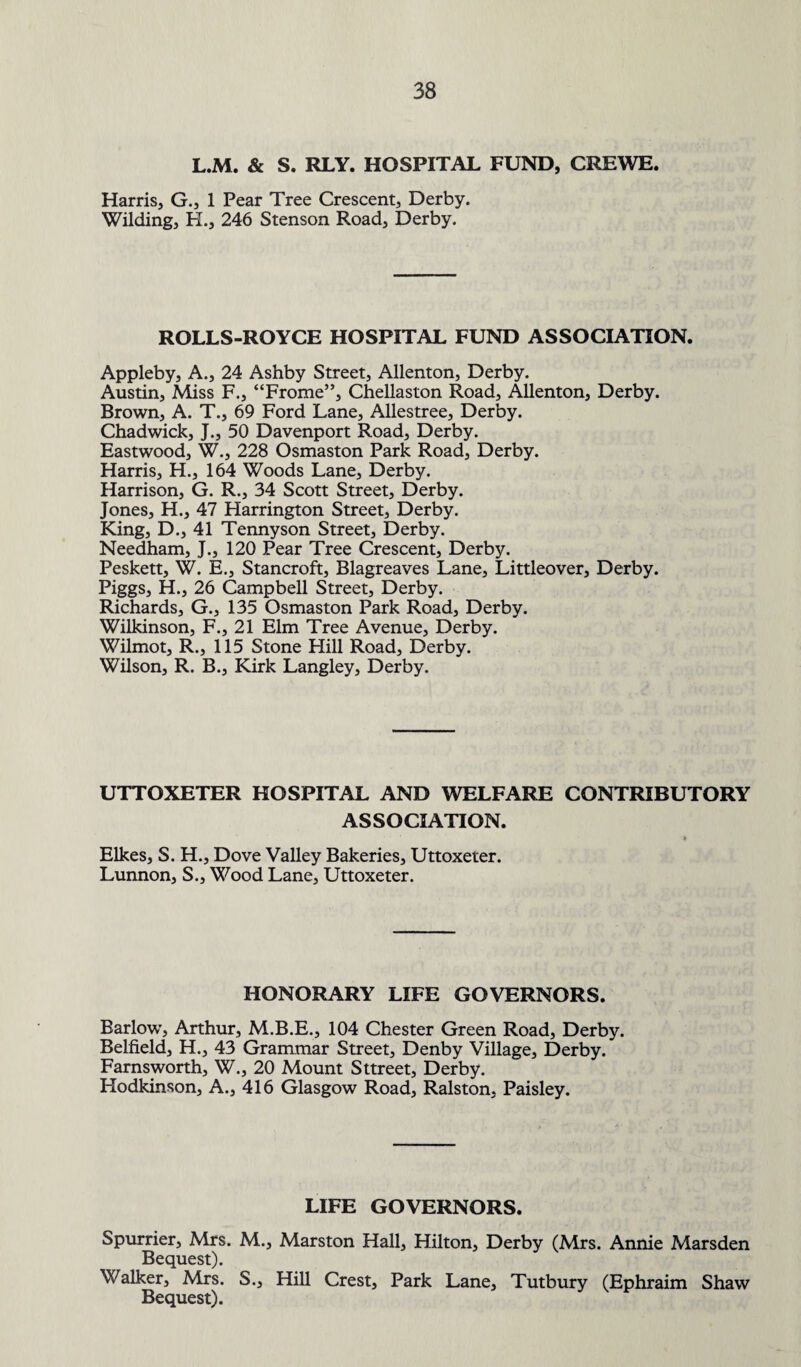 L.M. & S. RLY. HOSPITAL FUND, CREWE. Harris, G., 1 Pear Tree Crescent, Derby. Wilding, H., 246 Stenson Road, Derby. ROLLS-ROYCE HOSPITAL FUND ASSOCIATION. Appleby, A., 24 Ashby Street, Allenton, Derby. Austin, Miss F., “Frome”, Chellaston Road, Allenton, Derby. Brown, A. T., 69 Ford Lane, Allestree, Derby. Chadwick, J., 50 Davenport Road, Derby. Eastwood, W., 228 Osmaston Park Road, Derby. Harris, H., 164 Woods Lane, Derby. Harrison, G. R., 34 Scott Street, Derby. Jones, H., 47 Harrington Street, Derby. King, D., 41 Tennyson Street, Derby. Needham, J., 120 Pear Tree Crescent, Derby. Peskett, W. E., Stancroft, Blagreaves Lane, Littleover, Derby. Piggs, H., 26 Campbell Street, Derby. Richards, G., 135 Osmaston Park Road, Derby. Wilkinson, F., 21 Elm Tree Avenue, Derby. Wilmot, R., 115 Stone Plill Road, Derby. Wilson, R. B., Kirk Langley, Derby. UTTOXETER HOSPITAL AND WELFARE CONTRIBUTORY ASSOCIATION. Elkes, S. H., Dove Valley Bakeries, Uttoxeter. Lunnon, S., Wood Lane, Uttoxeter. HONORARY LIFE GOVERNORS. Barlow, Arthur, M.B.E., 104 Chester Green Road, Derby. Belfield, H., 43 Grammar Street, Denby Village, Derby. Farnsworth, W., 20 Mount Sttreet, Derby. Hodkinson, A., 416 Glasgow Road, Ralston, Paisley. LIFE GOVERNORS. Spurrier, Mrs. M., Marston Hall, Hilton, Derby (Mrs. Annie Marsden Bequest). Walker, Mrs. S., Hill Crest, Park Lane, Tutbury (Ephraim Shaw Bequest).