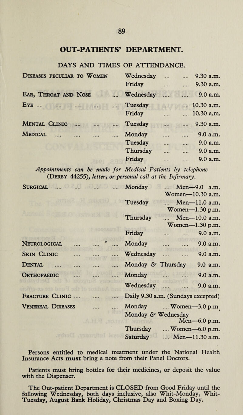 OUT-PATIENTS’ DEPARTMENT. DAYS AND TIMES OF ATTENDANCE. Diseases peculiar to Women Wednesday . 9.30 a.m. Friday . 9.30 a.m. Ear, Throat and Nose .... Wednesday . 9.0 a.m. Eye. .... Tuesday . 10.30 a.m. Friday . 10.30 a.m. Mental Clinic . .... Tuesday . 9.30 a.m. Medical . .... Monday . 9.0 a.m. Tuesday . 9.0 a.m. Thursday . 9.0 a.m. Friday . 9.0 a.m. Appointments can be made for Medical Patients by telephone (Derby 44255), letter, or personal call at the Infirmary. Surgical . .... Monday .... Men—9.0 a.m. Women—10.30 a.m. Tuesday .... Men—11.0 a.m. Women—1.30 p.m. Thursday .... Men—10.0 a.m. Women—1.30 p.m. Friday . 9.0 a.m. Neurological . # .... Monday . 9.0 a.m. Skin Clinic . .... Wednesday . 9.0 a.m. Dental . .... Monday & Thursday 9.0 a.m. Orthopaedic . .... Monday . 9.0 a.m. Wednesday . 9.0 a.m. Fracture Clinic. .... Daily 9.30 a.m. (Sundays excepted) Venereal Diseases .... Monday .... Women—3.0 p.m Monday & Wednesday Men—6.0 p.m. Thursday .... Women—6.0 p.m. Saturday .... Men—11.30 a.m. Persons entitled to medical treatment under the National Health Insurance Acts must bring a note from their Panel Doctors. Patients must bring bottles for their medicines. or deposit the value with the Dispenser. The Out-patient Department is CLOSED from Good Friday until the following Wednesday, both days inclusive, also Whit-Monday, Whit- Tuesday, August Bank Holiday, Christmas Day and Boxing Day.