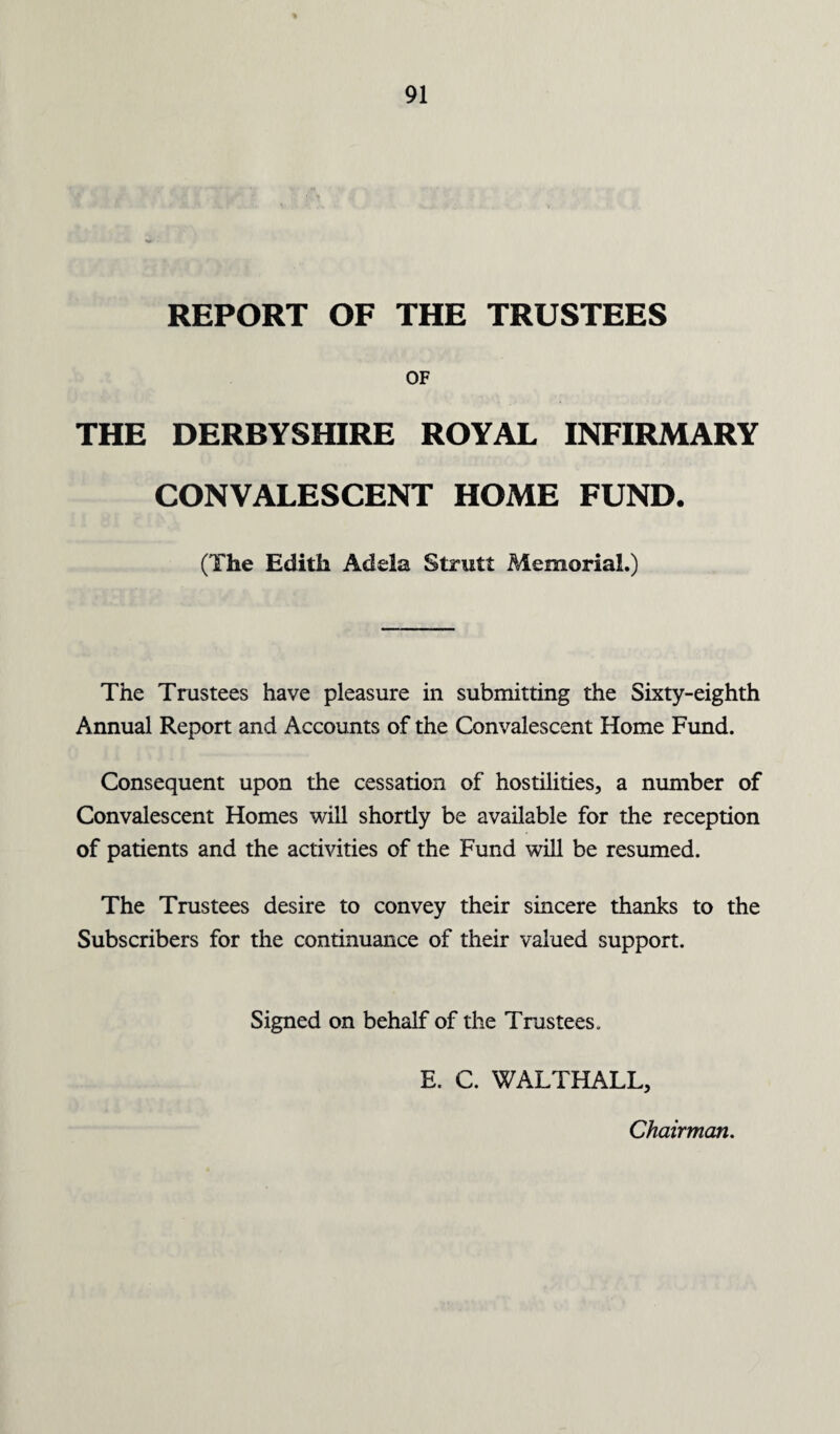 REPORT OF THE TRUSTEES OF THE DERBYSHIRE ROYAL INFIRMARY CONVALESCENT HOME FUND. (The Edith Adela Strutt Memorial.) The Trustees have pleasure in submitting the Sixty-eighth Annual Report and Accounts of the Convalescent Home Fund. Consequent upon the cessation of hostilities, a number of Convalescent Homes will shortly be available for the reception of patients and the activities of the Fund will be resumed. The Trustees desire to convey their sincere thanks to the Subscribers for the continuance of their valued support. Signed on behalf of the Trustees. E. C. WALTHALL, Chairman.