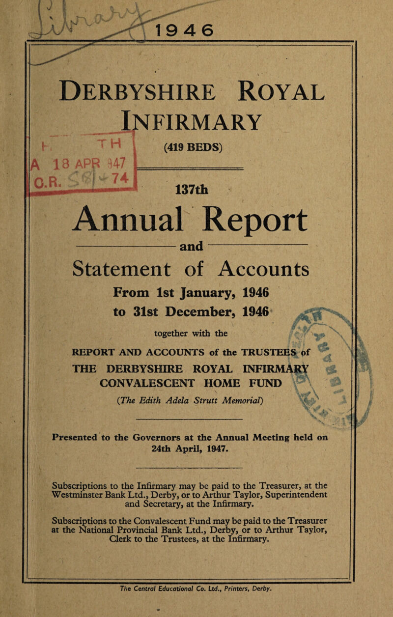 V 19 4 6 Derbyshire Royal h Infirmary (419 BEDS) A 13 APB 347 O.R. - )w 74 137th -v . i f Annual Report and Statement of Accounts From 1st January, 1946 to 31st December, 1946 together with the REPORT AND ACCOUNTS of the TRUSTEES of THE DERBYSHIRE ROYAL INFIRMARY CONVALESCENT HOME FUND {The Edith Adela Strutt Memorial) Presented to the Governors at the Annual Meeting held on 24th April, 1947. Subscriptions to the Infirmary may be paid to the Treasurer, at the Westminster Bank Ltd., Derby, or to Arthur Taylor, Superintendent and Secretary, at the Infirmary. Subscriptions to the Convalescent Fund may be paid to the Treasurer at the National Provincial Bank Ltd., Derby, or to Arthur Taylor, Clerk to the Trustees, at the Infirmary. The Central Educational Co. Ltd., Printers, Derby.