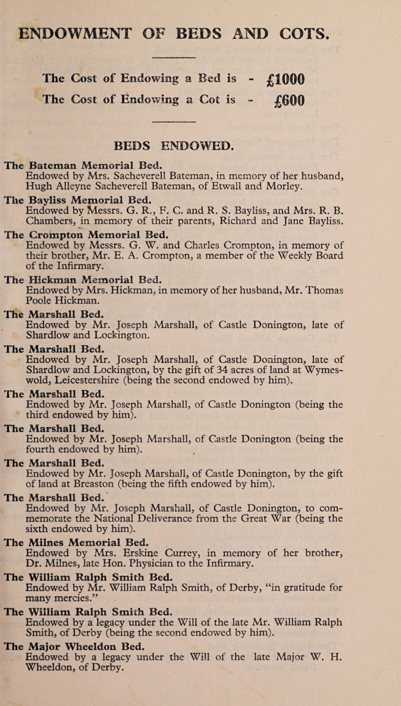 ENDOWMENT OF BEDS AND COTS. The Cost of Endowing a Bed is The Cost of Endowing a Cot is £1000 £600 BEDS ENDOWED. The Bateman Memorial Bed. Endowed by Mrs. Sacheverell Bateman, in memory of her husband, Hugh Alleyne Sacheverell Bateman, of Etwall and Morley. The Bayliss Memorial Bed. Endowed by Messrs. G. R., F. C. and R. S. Bayliss, and Mrs. R. B. Chambers, in memory of their parents, Richard and Jane Bayliss. The Crompton Memorial Bed. Endowed by Messrs. G. W. and Charles Crompton, in memory of their brother, Mr. E. A. Crompton, a member of the Weekly Board of the Infirmary. The Hickman Memorial Bed. Endowed by Mrs. Hickman, in memory of her husband, Mr. Thomas Poole Hickman. The Marshall Bed. Endowed by Air. Joseph Marshall, of Castle Donington, late of Shardlow and Lockington. The Marshall Bed. Endowed by Mr. Joseph Marshall, of Castle Donington, late of Shardlow and Lockington, by the gift of 34 acres of land at Wymes- wold, Leicestershire (being the second endowed by him). The Marshall Bed. Endowed by Mr. Joseph Marshall, of Castle Donington (being the third endowed by him). The Marshall Bed. Endowed by Mr. Joseph Marshall, of Castle Donington (being the fourth endowed by him). The Marshall Bed. Endowed by Mr. Joseph Marshall, of Castle Donington, by the gift of land at Breaston (being the fifth endowed by him). The Marshall Bed. Endowed by Mr. Joseph Marshall, of Castle Donington, to com¬ memorate the National Deliverance from the Great War (being the sixth endowed by him). The Milnes Memorial Bed. Endowed by Mrs. Erskine Currey, in memory of her brother. Dr. Milnes, late Hon. Physician to the Infirmary. The William Ralph Smith Bed. Endowed by Mr. William Ralph Smith, of Derby, “in gratitude for many mercies.” The William Ralph Smith Bed. Endowed by a legacy under the Will of the late Mr. William Ralph Smith, of Derby (being the second endowed by him). The Major Wheeldon Bed. Endowed by a legacy under the Will of the late Major W. H. Wheeldon, of Derby.