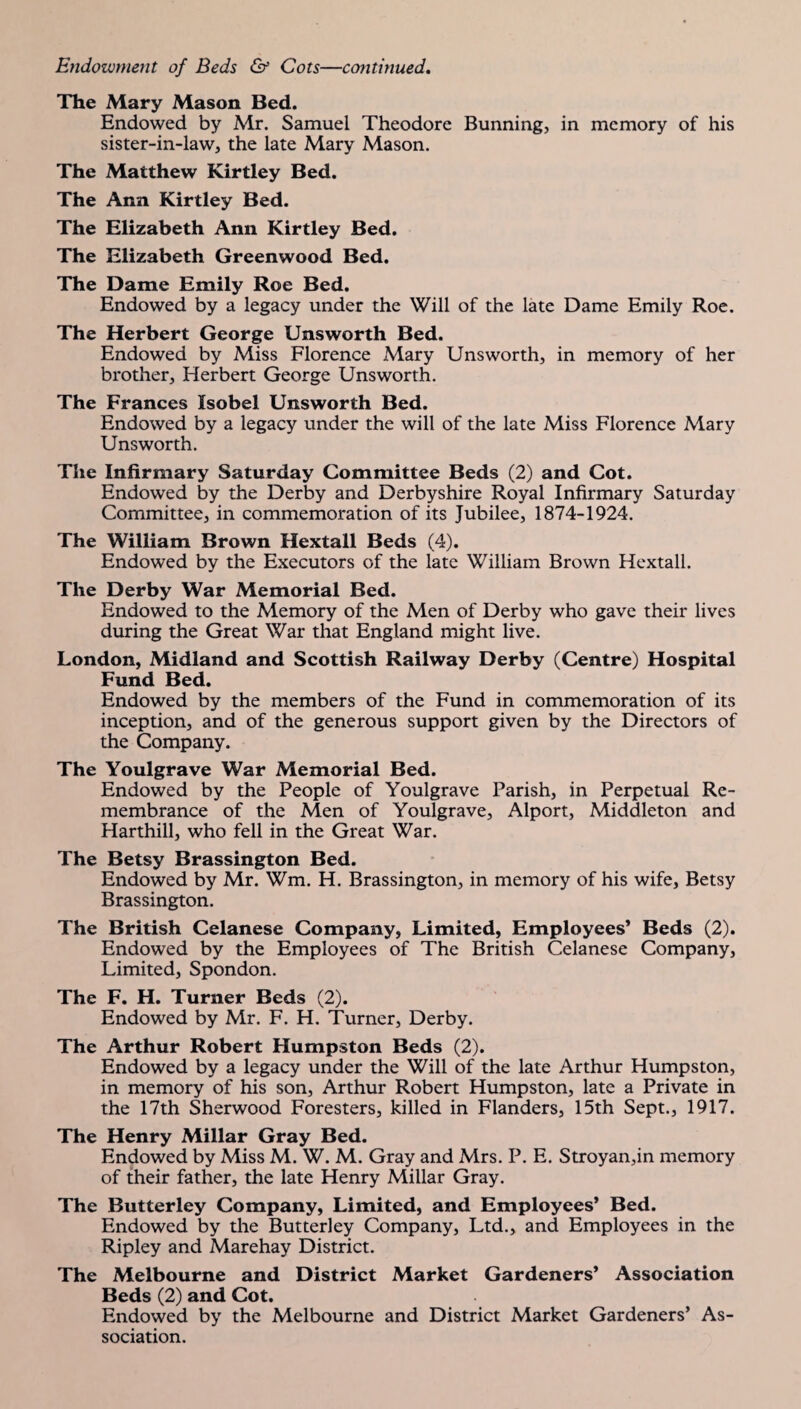 The Mary Mason Bed. Endowed by Mr. Samuel Theodore Bunning, in memory of his sister-in-law, the late Mary Mason. The Matthew Kirtley Bed. The Ann Kirtley Bed. The Elizabeth Ann Kirtley Bed. The Elizabeth Greenwood Bed. The Dame Emily Roe Bed. Endowed by a legacy under the Will of the late Dame Emily Roe. The Herbert George Unsworth Bed. Endowed by Miss Florence Mary Unsworth, in memory of her brother, Herbert George Unsworth. The Frances Isobel Unsworth Bed. Endowed by a legacy under the will of the late Miss Florence Alary Unsworth. The Infirmary Saturday Committee Beds (2) and Cot. Endowed by the Derby and Derbyshire Royal Infirmary Saturday Committee, in commemoration of its Jubilee, 1874-1924. The William Brown Hextall Beds (4). Endowed by the Executors of the late William Brown Hextall. The Derby War Memorial Bed. Endowed to the Alemory of the Men of Derby who gave their lives during the Great War that England might live. London, Midland and Scottish Railway Derby (Centre) Hospital Fund Bed. Endowed by the members of the Fund in commemoration of its inception, and of the generous support given by the Directors of the Company. The Youlgrave War Memorial Bed. Endowed by the People of Youlgrave Parish, in Perpetual Re¬ membrance of the Men of Youlgrave, Alport, Middleton and Harthill, who fell in the Great War. The Betsy Brassington Bed. Endowed by Mr. Wm. H. Brassington, in memory of his wife, Betsy Brassington. The British Celanese Company, Limited, Employees* Beds (2). Endowed by the Employees of The British Celanese Company, Limited, Spondon. The F. H. Turner Beds (2). Endowed by Mr. F. H. Turner, Derby. The Arthur Robert Humpston Beds (2). Endowed by a legacy under the Will of the late Arthur Humpston, in memory of his son, Arthur Robert Humpston, late a Private in the 17th Sherwood Foresters, killed in Flanders, 15th Sept., 1917. The Henry Millar Gray Bed. Endowed by Miss M. W. M. Gray and Mrs. P. E. Stroyan,in memory of their father, the late Henry Millar Gray. The Butterley Company, Limited, and Employees* Bed. Endowed by the Butterley Company, Ltd., and Employees in the Ripley and Marehay District. The Melbourne and District Market Gardeners’ Association Beds (2) and Cot. Endowed by the Melbourne and District Market Gardeners’ As¬ sociation.