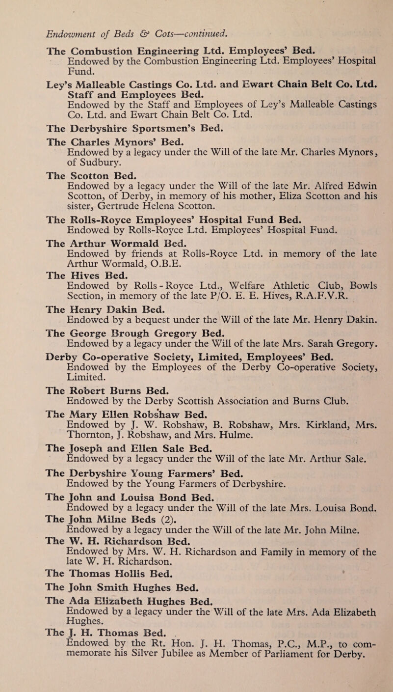 The Combustion Engineering Ltd. Employees’ Bed. Endowed by the Combustion Engineering Ltd. Employees’ Hospital Fund. Ley’s Malleable Castings Co. Ltd. and Ewart Chain Belt Co. Ltd. Staff and Employees Bed. Endowed by the Staff and Employees of Ley’s Malleable Castings Co. Ltd. and Ewart Chain Belt Co. Ltd. The Derbyshire Sportsmen’s Bed. The Charles Mynors* Bed. Endowed by a legacy under the Will of the late Mr. Charles Mynors, of Sudbury. The Scotton Bed. Endowed by a legacy under the Will of the late Mr. Alfred Edwin Scotton, of Derby, in memory of his mother, Eliza Scotton and his sister, Gertrude Helena Scotton. The Rolls-Royce Employees’ Hospital Fund Bed. Endowed by Rolls-Royce Ltd. Employees’ Hospital Fund. The Arthur Wormald Bed. Endowed by friends at Rolls-Royce Ltd. in memory of the late Arthur Wormald, O.B.E. The Hives Bed. Endowed by Rolls - Royce Ltd., Welfare Athletic Club, Bowls Section, in memory of the late P/O. E. E. Hives, R.A.F.V.R. The Henry Dakin Bed. Endowed by a bequest under the Will of the late Mr. Henry Dakin. The George Brough Gregory Bed. Endowed by a legacy under the Will of the late Mrs. Sarah Gregory. Derby Co-operative Society, Limited, Employees’ Bed. Endowed by the Employees of the Derby Co-operative Society, Limited. The Robert Burns Bed. Endowed by the Derby Scottish Association and Burns Club. The Mary Ellen Robshaw Bed. Endowed by J. W. Robshaw, B. Robshaw, Mrs. Kirkland, Mrs. Thornton, J. Robshaw, and Mrs. Hulme. The Joseph and Ellen Sale Bed. Endowed by a legacy under the Will of the late Mr. Arthur Sale. The Derbyshire Young Farmers’ Bed. Endowed by the Young Farmers of Derbyshire. The John and Louisa Bond Bed. Endowed by a legacy under the Will of the late Mrs. Louisa Bond. The John Milne Beds (2). Endowed by a legacy under the Will of the late Mr. John Milne. The W. H. Richardson Bed. Endowed by Mrs. W. H. Richardson and Family in memory of the late W. H. Richardson. The Thomas Hollis Bed. The John Smith Hughes Bed. The Ada Elizabeth Hughes Bed. Endowed by a legacy under the Will of the late Mrs. Ada Elizabeth Hughes. The J. H. Thomas Bed. Endowed by the Rt. Hon. J. H. Thomas, P.C., M.P., to com¬ memorate his Silver Jubilee as Member of Parliament for Derby.