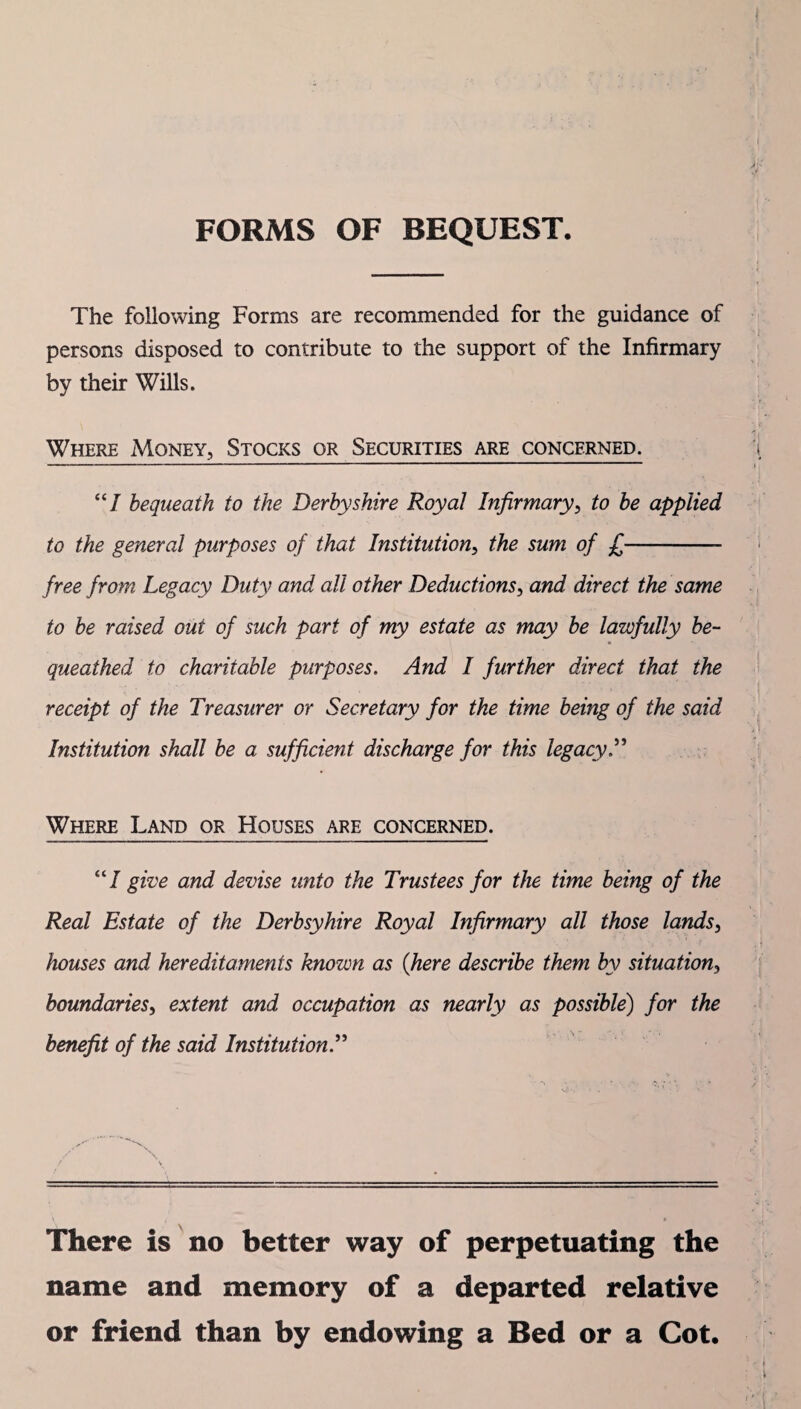 FORMS OF BEQUEST. The following Forms are recommended for the guidance of persons disposed to contribute to the support of the Infirmary by their Wills. Where Money, Stocks or Securities are concerned. “7 bequeath to the Derbyshire Royal Infirmary, to be applied to the general purposes of that Institution, the sum of £-- free from Legacy Duty and all other Deductions, and direct the same to be raised out of such part of my estate as may be lawfully be¬ queathed to charitable purposes. And I further direct that the receipt of the Treasurer or Secretary for the time being of the said Institution shall be a sufficient discharge for this legacy Where Land or Houses are concerned. “7 give and devise unto the Trustees for the time being of the Real Estate of the Derbsyhire Royal Infirmary all those lands, houses and hereditaments known as {here describe them by situation3 boundaries, extent and occupation as nearly as possible) for the benefit of the said Institution.” There is no better way of perpetuating the name and memory of a departed relative or friend than by endowing a Bed or a Cot.