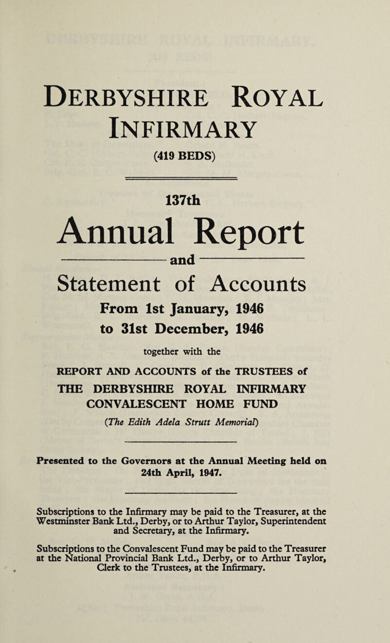 Derbyshire Royal Infirmary (419 BEDS) 137th Annual Report -and- Statement of Accounts From 1st January, 1946 to 31st December, 1946 together with the REPORT AND ACCOUNTS of the TRUSTEES of THE DERBYSHIRE ROYAL INFIRMARY CONVALESCENT HOME FUND (The Edith Adela Strutt Memorial) Presented to the Governors at the Annual Meeting held on 24th April, 1947. Subscriptions to the Infirmary may be paid to the Treasurer, at the Westminster Bank Ltd., Derby, or to Arthur Taylor, Superintendent and Secretary, at the Infirmary. Subscriptions to the Convalescent Fund may be paid to the Treasurer at the National Provincial Bank Ltd., Derby, or to Arthur Taylor, Clerk to the Trustees, at the Infirmary.