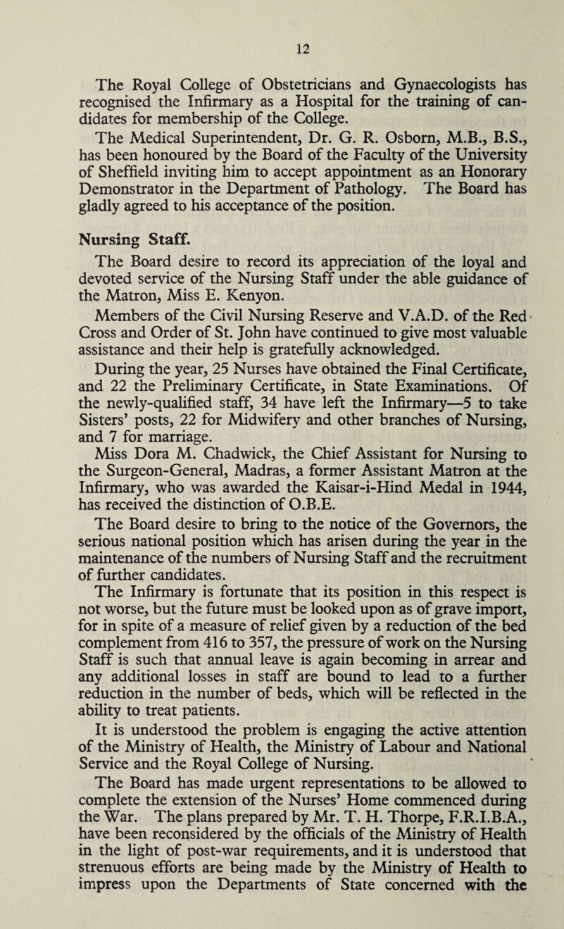 The Royal College of Obstetricians and Gynaecologists has recognised the Infirmary as a Hospital for the training of can¬ didates for membership of the College. The Medical Superintendent, Dr. G. R. Osborn, M.B., B.S., has been honoured by the Board of the Faculty of the University of Sheffield inviting him to accept appointment as an Honorary Demonstrator in the Department of Pathology. The Board has gladly agreed to his acceptance of the position. Nursing Staff. The Board desire to record its appreciation of the loyal and devoted service of the Nursing Staff under the able guidance of the Matron, Miss E. Kenyon. Members of the Civil Nursing Reserve and V.A.D. of the Red Cross and Order of St. John have continued to give most valuable assistance and their help is gratefully acknowledged. During the year, 25 Nurses have obtained the Final Certificate, and 22 the Preliminary Certificate, in State Examinations. Of the newly-qualified staff, 34 have left the Infirmary—5 to take Sisters’ posts, 22 for Midwifery and other branches of Nursing, and 7 for marriage. Miss Dora M. Chadwick, the Chief Assistant for Nursing to the Surgeon-General, Madras, a former Assistant Matron at the Infirmary, who was awarded the Kaisar-i-Hind Medal in 1944, has received the distinction of O.B.E. The Board desire to bring to the notice of the Governors, the serious national position which has arisen during the year in the maintenance of the numbers of Nursing Staff and the recruitment of further candidates. The Infirmary is fortunate that its position in this respect is not worse, but the future must be looked upon as of grave import, for in spite of a measure of relief given by a reduction of the bed complement from 416 to 357, the pressure of work on the Nursing Staff is such that annual leave is again becoming in arrear and any additional losses in staff are bound to lead to a further reduction in the number of beds, which will be reflected in the ability to treat patients. It is understood the problem is engaging the active attention of the Ministry of Health, the Ministry of Labour and National Service and the Royal College of Nursing. The Board has made urgent representations to be allowed to complete the extension of the Nurses’ Home commenced during the War. The plans prepared by Mr. T. H. Thorpe, F.R.I.B.A., have been reconsidered by the officials of the Ministry of Health in the light of post-war requirements, and it is understood that strenuous efforts are being made by the Ministry of Health to impress upon the Departments of State concerned with the