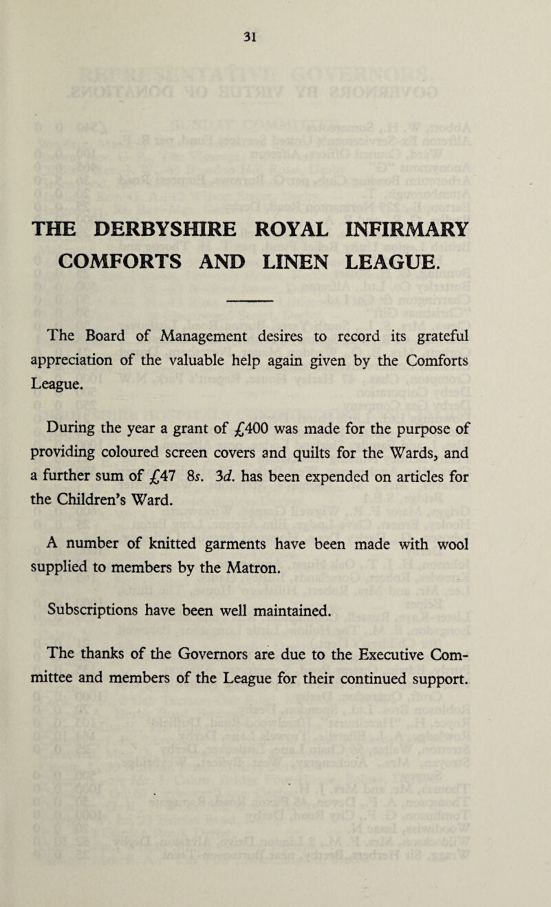 THE DERBYSHIRE ROYAL INFIRMARY COMFORTS AND LINEN LEAGUE. The Board of Management desires to record its grateful appreciation of the valuable help again given by the Comforts League. During the year a grant of £400 was made for the purpose of providing coloured screen covers and quilts for the Wards, and a further sum of £47 8s. 3d. has been expended on articles for the Children’s Ward. A number of knitted garments have been made with wool supplied to members by the Matron. Subscriptions have been well maintained. The thanks of the Governors are due to the Executive Com¬ mittee and members of the League for their continued support.