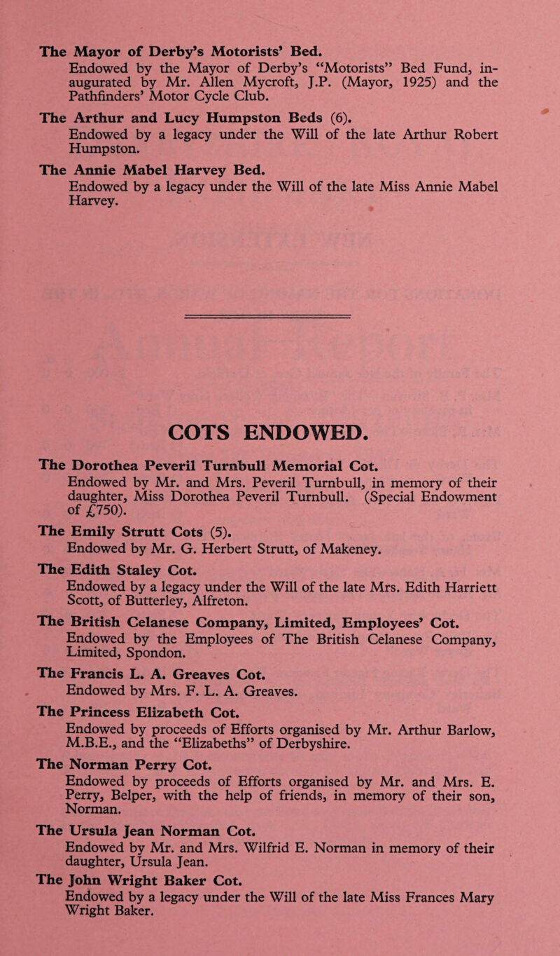 The Mayor of Derby’s Motorists* Bed. Endowed by the Mayor of Derby’s “Motorists” Bed Fund, in¬ augurated by Mr. Allen Mycroft, J.P. (Mayor, 1925) and the Pathfinders’ Motor Cycle Club. The Arthur and Lucy Humpston Beds (6). Endowed by a legacy under the Will of the late Arthur Robert Humpston. The Annie Mabel Harvey Bed. Endowed by a legacy under the Will of the late Miss Annie Mabel Harvey. COTS ENDOWED. The Dorothea Peveril Turnbull Memorial Cot. Endowed by Mr. and Mrs. Peveril Turnbull, in memory of their daughter. Miss Dorothea Peveril Turnbull. (Special Endowment of £750). The Emily Strutt Cots (5). Endowed by Mr. G. Herbert Strutt, of Makeney. The Edith Staley Cot. Endowed by a legacy under the Will of the late Mrs. Edith Harriett Scott, of Butterley, Alfreton. The British Celanese Company, Limited, Employees* Cot. Endowed by the Employees of The British Celanese Company, Limited, Spondon. The Francis L. A. Greaves Cot. Endowed by Mrs. F. L. A. Greaves. The Princess Elizabeth Cot. Endowed by proceeds of Efforts organised by Mr. Arthur Barlow, M.B.E., and the “Elizabeths” of Derbyshire. The Norman Perry Cot. Endowed by proceeds of Efforts organised by Mr. and Mrs. E. Perry, Belper, with the help of friends, in memory of their son, Norman. The Ursula Jean Norman Cot. Endowed by Mr. and Mrs. Wilfrid E. Norman in memory of their daughter, Ursula Jean. The John Wright Baker Cot. Endowed by a legacy under the Will of the late Miss Frances Mary Wright Baker.