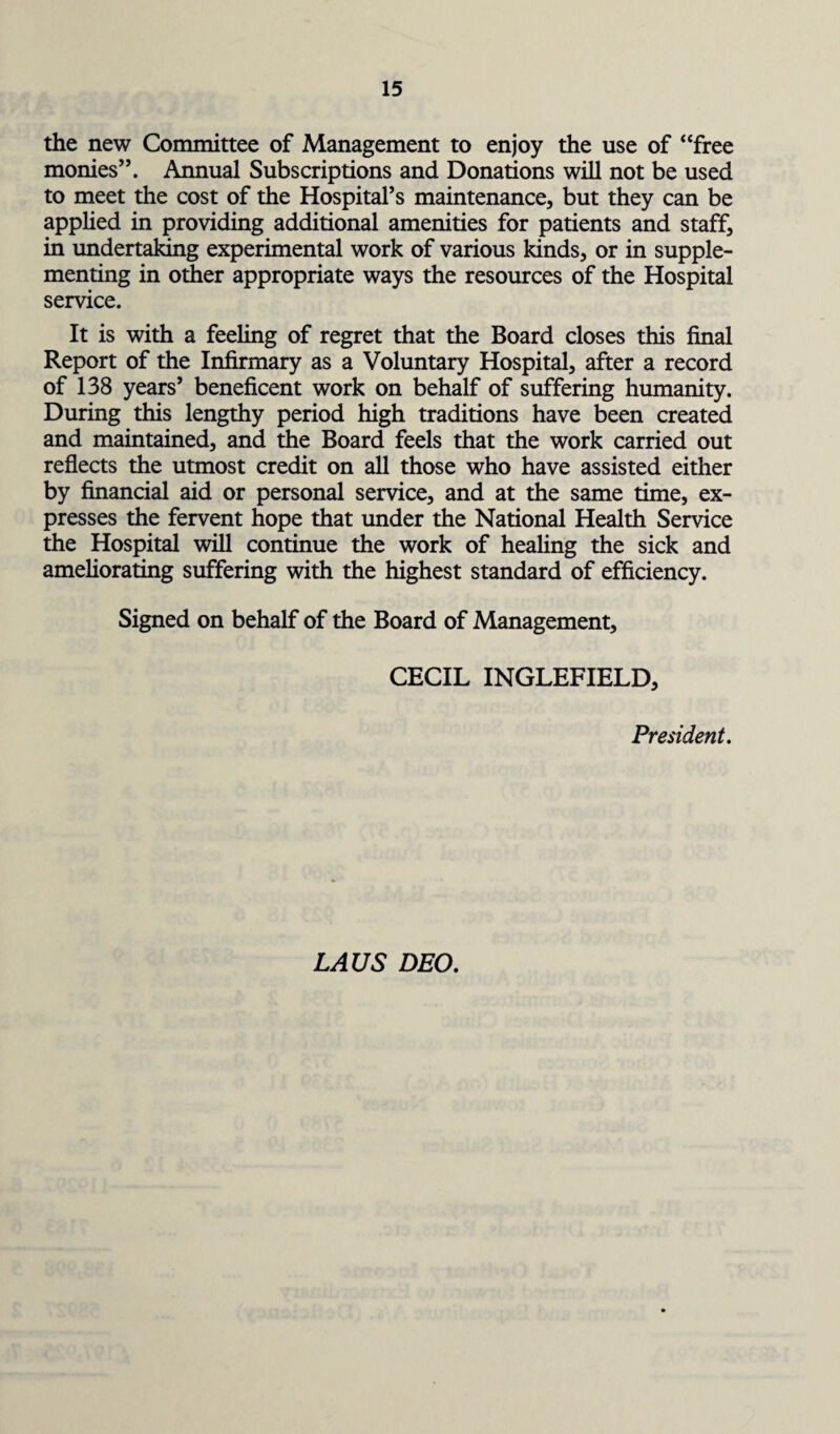 the new Committee of Management to enjoy the use of “free monies”. Annual Subscriptions and Donations will not be used to meet the cost of the Hospital’s maintenance, but they can be applied in providing additional amenities for patients and staff, in undertaking experimental work of various kinds, or in supple¬ menting in other appropriate ways the resources of the Hospital service. It is with a feeling of regret that the Board closes this final Report of the Infirmary as a Voluntary Hospital, after a record of 138 years’ beneficent work on behalf of suffering humanity. During this lengthy period high traditions have been created and maintained, and the Board feels that the work carried out reflects the utmost credit on all those who have assisted either by financial aid or personal service, and at the same time, ex¬ presses the fervent hope that under the National Health Service the Hospital will continue the work of healing the sick and ameliorating suffering with the highest standard of efficiency. Signed on behalf of the Board of Management, CECIL INGLEFIELD, President. LAUS DEO.