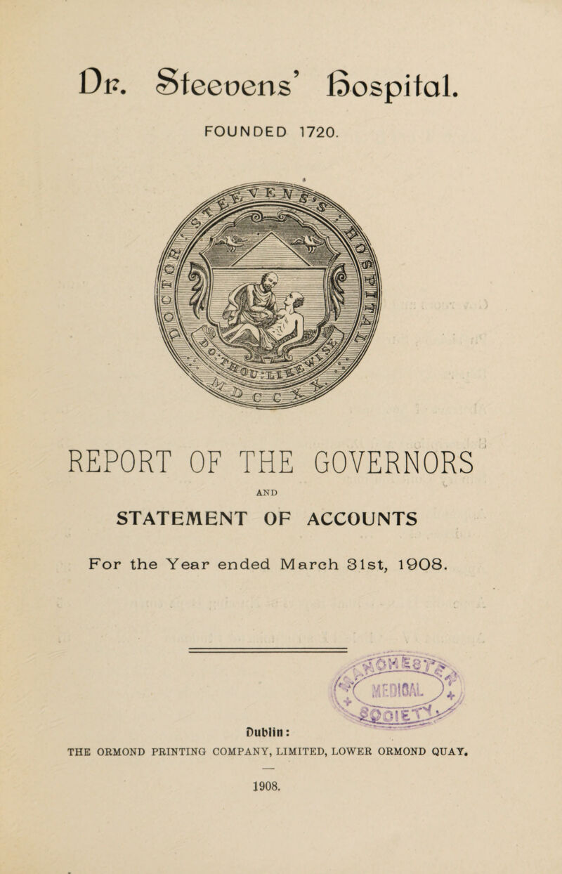 Sfeeuens’ fiospital. FOUNDED 1720. REPORT OF THE GOVERNORS AND STATEMENT OF ACCOUNTS For the Year ended March 31st, 1908. THE ORMOND PRINTING COMPANY, LIMITED, LOWER ORMOND QUAY. 1908