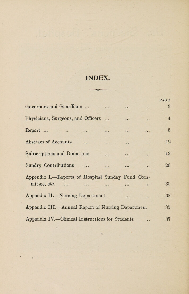 INDEX. -•*-- PAGE Governors and Guardians ... ... ... ... 3 Physicians, Surgeons, and Officers ... ... .. 4 Report ... .. ... ... ... ... 5 Abstract of Accounts ... ... ... ... 12 Subscriptions and Donations ... ... ... 13 Sundry Contributions ... ... ... ... 26 Appendix I.—Reports of Hospital Sunday Fund Com¬ mittee, etc. ... ... ... ... ... 30 Appendix II.—Nursing Department ... ... 32 Appendix III.—Annual Report of Nursing Department 35 Appendix IV.—Clinical Instructions for Students ... 37