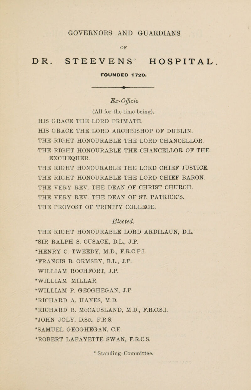 GOVERNORS AND GUARDIANS OF DR. STEEVENS’ HOSPITAL FOUNDED 1720. -♦- Ex-Officio (All for the time being). HIS GRACE THE LORD PRIMATE. HIS GRACE THE LORD ARCHBISHOP OF DUBLIN. THE RIGHT HONOURABLE THE LORD CHANCELLOR. THE RIGHT HONOURABLE THE CHANCELLOR OF THE EXCHEQUER. THE RIGHT HONOURABLE THE LORD CHIEF JUSTICE. THE RIGHT HONOURABLE THE LORD CHIEF BARON. THE VERY REV. THE DEAN OF CHRIST CHURCH. f THE VERY REV. THE DEAN OF ST. PATRICK’S. THE PROVOST OF TRINITY COLLEGE. Elected. THE RIGHT HONOURABLE LORD ARDILAUN, D.L. *SIR RALPH S. CUSACK, D.L., J.P. *HENRY C. TWEEDY, M.D., F.R.C.P.I. ♦FRANCIS B. ORMSBY, B.L., J.P. WILLIAM ROCHFORT, J.P. ♦WILLIAM MILLAR. * WILLIAM P. GEOGHEGAN, J.P. ♦RICHARD A. HAYES, M.D. ♦RICHARD B. McCAUSLAND, M.D., F.R.C.S.I. ♦JOHN JOLY, D.Sc., F.R.S. ♦SAMUEL GEOGHEGAN, C.E. ♦ROBERT LAFAYETTE SWAN, F.R.C.S. * Standing Committee.