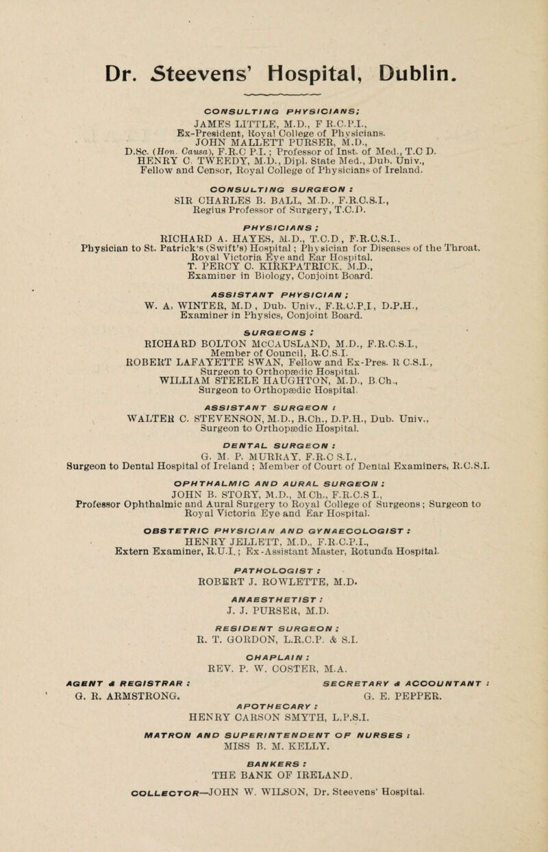 Dublin Dr. Steevens’ Hospital, CONSULTING PHYSICIANS; JAMES LITTLE, M.D., F R.C.P.I., Ex-President, Koval College of Physicians. JOHN MALL'ETT PURSER, M.D., D.Sc. (Hon. Causa), F.R.C P I.; Professor of Inst, of Med., T.C D. HENRY C. TWEEDY, M.D., Dipl. State Med., Dub. Univ., Fellow and Censor, Royal College of Physicians of Ireland. CONSULTING SURGEON : SIR CHARLES B. BALL, M.D., F.R.O.S.I., Regius Professor of Surgery, T.C.D. PHYSICIANS ; RICHARD A. HAYES, M.D., T.C.D , F.R.C.S.I.. Physician to St. Patrick’s (Swift’s) Hospital; Physician for Diseases of the Throat. Roval Victoria Eye and Ear Hospital. T. PERCY C. KIRKPATRICK, M.D., Examiner in Biology, Conjoint Board. ASSISTANT PHYSICIAN ; W. A, WINTER, M.D , Dub. Univ., F.R.C.P.I, D.P.H., Examiner in Physics, Conjoint Board. SURGEONS: RICHARD BOLTON McCAUSLAND, M.D., F.R.C.S.I., Member of Council, R.C.S.I. ROBERT LAFAYETTE SWAN, Fellow and Ex-Pres. R C.S.I., Surgeon to Orthopaedic Hospital. WILLIAM STEELE HAUGHTON, M.D., B Ch.., Surgeon to Orthopaedic Hospital. ASSISTANT SURGEON I WALTER C. STEVENSON, M-D., B.Ch., D.P.H., Dub. Univ,, Surgeon to Orthopaedic Hospital. DENTAL SURGEON : G. M. P. MURRAY. F.R.C S.I., Surgeon to Dental Hospital of Ireland ; Member of Court of Dental Examiners, R.C.S.I. OPHTHALMIC AND AURAL SURGEON: JOHN B. STORY, M.D., M.Ch., F.R.C.S I., Professor Ophthalmic and Aural Surgery to Royal College of Surgeons ; Surgeon to Royal Victoria Eye and Ear Hospital. OBSTETRIC PHYSICIAN AND GYNAECOLOGIST .* HENRY JELLETT, M.D., F.R.C.P.I., Extern Examiner, R.U.I.; Ex-Assistant Master, Rotunda Hospital. PATHOLOGIST l ROBERT J. ROWLETTE, M.D. ANAESTHETIST I J. J. PURSER, M.D. RESIDENT SURGEON: R. T. GORDON, L.R.C.P. & S.I. CHAPLAIN : REV. P. W. COSTER, M.A. AGENT A REGISTRAR : SECRETARY A ACCOUNTANT : G. R. ARMSTRONG. G. E. PEPPER. APOTHECARY : HENRY CARSON SMYTH, L.P.S.I. MATRON AND SUPERINTENDENT OP NURSES : MISS B. M. KELLY. BANKERSZ THE BANK OF IRELAND. collector—JOHN W. WILSON, Dr. Steevens’ Hospital.
