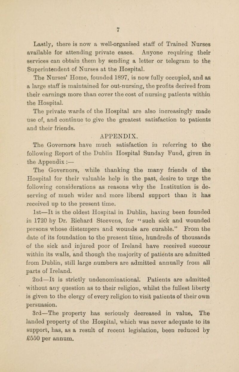Lastly, there is now a well-organised staff of Trained Nurses available for attending private cases. Anyone requiring their services can obtain them by sending a letter or telegram to the Superintendent of Nurses at the Hospital. The Nurses’ Home, founded 1897, is now fully occupied, and as a large staff is maintained for out-nursing, the profits derived from their earnings more than cover the cost of nursing patients within • A the Hospital. The private wards of the Hospital are also increasingly made use of, and continue to give the greatest satisfaction to patients and their friends. APPENDIX. The Governors have much satisfaction in referring to the following Report of the Dublin Hospital Sunday Fund, given in the Appendix :— The Governors, while thanking the many friends of the Hospital for their valuable help in the past, desire to urge the following considerations as reasons why the Institution is de¬ serving of much wider and more liberal support than it has received up to the present time. 1st—It is the oldest Hospital in Dublin, having been founded in 1720 by Dr. Richard Steevens, for “such sick and wounded persons whose distempers and wounds are curable.” From the date of its foundation to the present time, hundreds of thousands of the sick and injured poor of Ireland have received succour 0 within its walls, and though the majority of patients are admitted from Dublin, still large numbers are admitted annually from all parts of Ireland. 2nd—It is strictly undenominational. Patients are admitted without any question as to their religion, whilst the fullest liberty is given to the clergy of every religion to visit patients of their own persuasion. 3rd—The property has seriously decreased in value. The landed property of the Hospital, which was never adequate to its support, has, as a result of recent legislation, been reduced by £550 per annum.