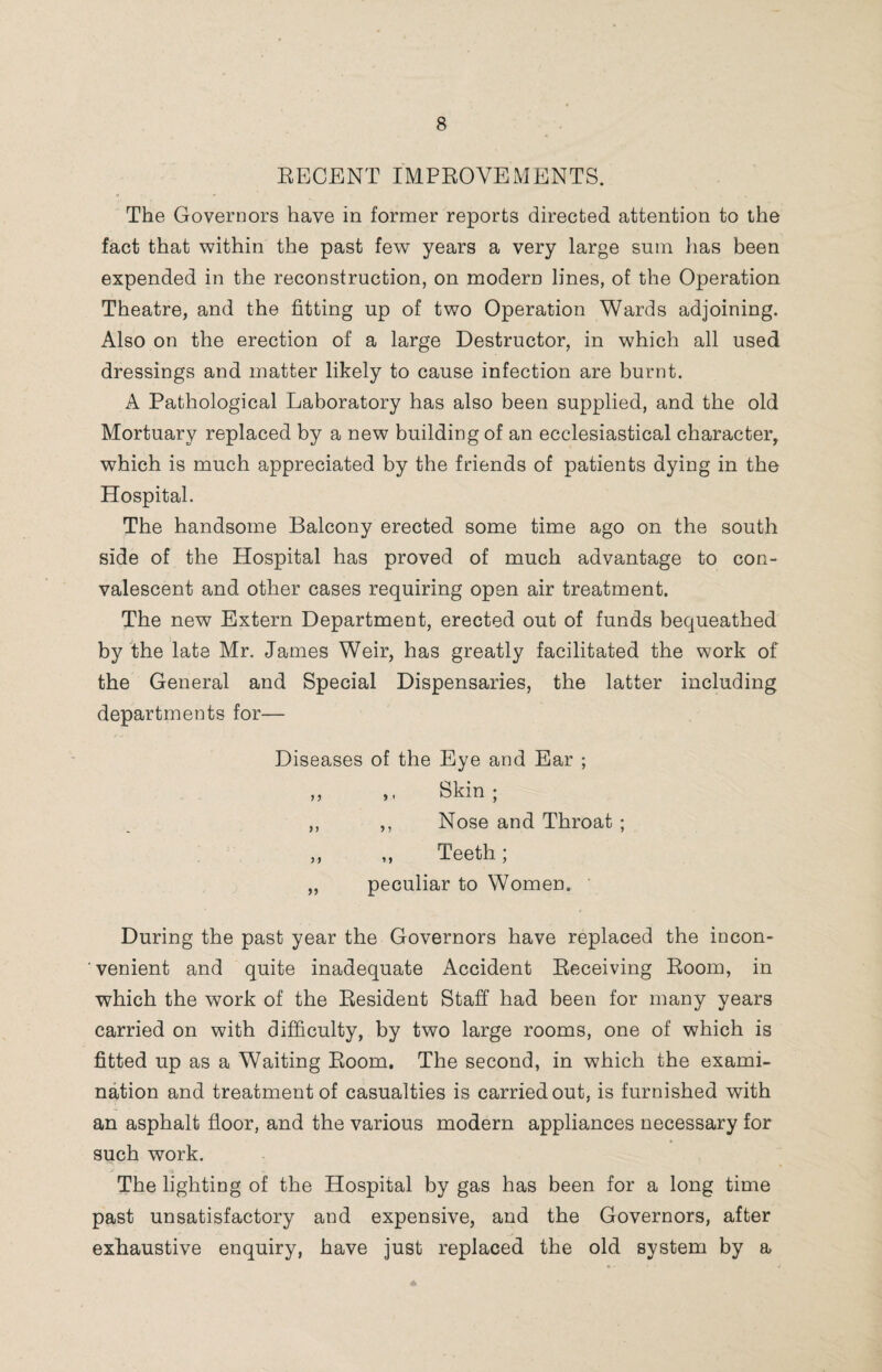 RECENT IMPROVEMENTS. The Governors have in former reports directed attention to the fact that within the past few years a very large sum lias been expended in the reconstruction, on modern lines, of the Operation Theatre, and the fitting up of two Operation Wards adjoining. Also on the erection of a large Destructor, in which all used dressings and matter likely to cause infection are burnt. A Pathological Laboratory has also been supplied, and the old Mortuary replaced by a new building of an ecclesiastical character, which is much appreciated by the friends of patients dying in the Hospital. The handsome Balcony erected some time ago on the south side of the Hospital has proved of much advantage to con¬ valescent and other cases requiring open air treatment. The new Extern Department, erected out of funds bequeathed by the late Mr. James Weir, has greatly facilitated the work of the General and Special Dispensaries, the latter including departments for— Diseases of the Eye and Ear ; ,, ,, Skin; ,, ,, Nose and Throat ; ,, „ Teeth; ,, peculiar to Women. During the past year the Governors have replaced the incon¬ venient and quite inadequate Accident Receiving Room, in which the work of the Resident Staff had been for many years carried on with difficulty, by two large rooms, one of which is fitted up as a Waiting Room. The second, in which the exami¬ nation and treatment of casualties is carried out, is furnished with an asphalt floor, and the various modern appliances necessary for such work. The lighting of the Hospital by gas has been for a long time past unsatisfactory and expensive, and the Governors, after exhaustive enquiry, have just replaced the old system by a
