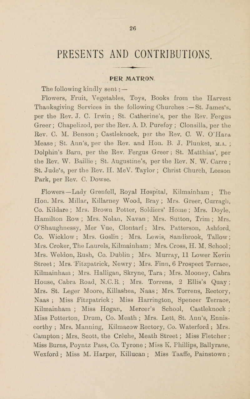 PRESENTS AND CONTRIBUTIONS. PER MATRON The following kindly sent : — Flowers, Fruit, Vegetables, Toys, Books from the Harvest Thanksgiving Services in the following Churches St. James’s, per the Rev. J. C. Irwin ; St. Catherine’s, per the Rev. Fergus Greer; Chapelizod, per the Rev. A. D. Purefoy ; Clonsilla, per the Rev. C. M. Benson ; Castleknock, per the Rev. C. W. O’Hara Mease; St. Ann’s, per the Rev. and Hon. B. J. Plunket, m.a. ; Dolphin’s Barn, per the Rev. Fergus Greer ; St. Matthias’, per the Rev. W. Baillie ; St. Augustine’s, per the Rev. N. W. Carre ; St. Jude’s, per the Rev. H. McV. Taylor ; Christ Church, Leeson Park, per Rev. C. Dowse. Flowers—Lady Grenfell, Royal Hospital, Kilmainham ; The Hon. Mrs. Millar, Killarney Wood, Bray ; Mrs. Greer, Curragh, Co. Kildare ; Mrs. Brown Potter, Soldiers’ Home ; Mrs. Doyle, Hamilton Row ; Mrs. Nolan, Navan ; Mrs. Sutton, Trim ; Mrs. O’Shaughnessy, Mer Vue, Clontarf; Mrs. Patterson, Ashford, Co. Wicklow; Mrs. Goslin ; Mrs, Lewis, Sandbrook, Tallow; Mrs. Croker, The Laurels, Kilmainham; Mrs. Cross, H. M. School; Mrs. Weldon, Rush, Co. Dublin; Mrs. Murray, 11 Lower Kevin Street; Mrs.'Fitzpatrick, Newry ; Mrs. Finn, 6 Prospect Terrace, Kilmainham; Mrs. Halligan, Skryne, Tara; Mrs. Mooney, Cabra House, Cabra Road, N.C.R. ; Mrs. Torrens, 2 Ellis’s Quay; Mrs. St. Leger Moore, Killashea, Naas; Mrs. Torrens, Rectory, Naas ; Miss Fitzpatrick; Miss Harrington, Spencer Terrace, Kilmainham ; Miss Hogan, Mercer’s School, Castleknock ; Miss Potterton, Drum, Co. Meath ; Mrs. Lett, St. Ann’s, Ennis- corthy ; Mrs. Manning, Kilmacow Rectory, Co. Waterford ; Mrs. Campton ; Mrs. Scott, the Creche, Meath Street; Miss Fletcher ; Miss Burns, Poyntz Pass, Co. Tyrone ; Miss K. Phillips, Ballyrane, Wexford ; Miss M. Harper, Killucan ; Miss Taaffe, Painstown ;