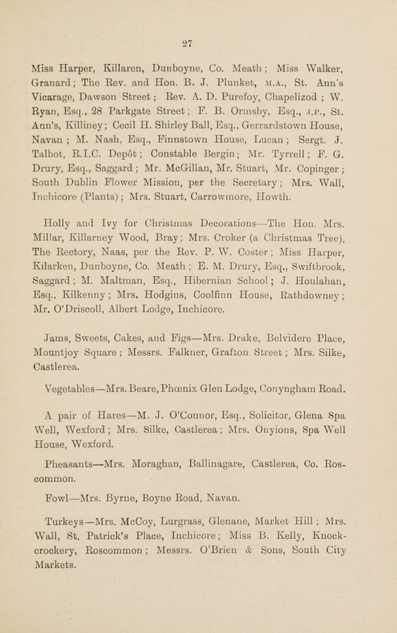 Miss Harper, Killaren, Dunboyne, Co. Meath; Miss Walker, Granard; The Rev. and Hon. B. J. Plunket, m.a., St. Ann’s Vicarage, Dawson Street ; Rev. A. D. Purefoy, Chapelizod ; W. Ryan, Esq., 28 Parkgate Street; F. B. Ormsby, Esq., j.p., St. Ann’s, Killiney; Cecil H. Shirley Ball, Esq., Gerrardstown House, Navan ; M. Nash, Esq., Finnstown House, Lucan; Sergt. J. Talbot, R.I.C. Depot; Constable Bergin; Mr. Tyrrell; F. G. Drury, Esq., Saggard ; Mr. McGillan, Mr. Stuart, Mr. Copinger; South Dublin Flower Mission, per the Secretary; Mrs. Wall, Inchicore (Plants); Mrs. Stuart, Carrowmore, Howth. Holly and Ivy for Christmas Decorations—The Hon. Mrs. Millar, Killarney Wood, Bray; Mrs. Croker (a Christmas Tree), The Rectory, Naas, per the Rev. P. W. Coster; Miss Harper, Kilarken, Dunboyne, Co. Meath ; E. M. Drury, Esq., Swiftbrook, Saggard; M. Maltman, Esq., Hibernian School; J. Houlahan, Esq., Kilkenny ; Mrs. Hodgins, Coolfinn House, Rathdowney; Mr. O’Driscoll, Albert Lodge, Inchicore. Jams, Sweets, Cakes, and Figs—Mrs. Drake, Belvidere Place, Mountjoy Square ; Messrs. Falkner, Grafton Street; Mrs. Silke, Castlerea. Vegetables—Mrs. Beare, Phoenix Glen Lodge, Conyngham Road. A pair of Hares—M. J. O’Connor, Esq., Solicitor, Glena Spa Well, Wexford; Mrs. Silke, Castlerea; Mrs. Onyions, Spa W7ell House, Wexford. Pheasants—Mrs. Moraghan, Ballinagare, Castlerea, Co. Ros¬ common. Fowl—Mrs. Byrne, Boyne Road, Navan. Turkeys—Mrs. McCoy, Lurgrass, Glenane, Market Hill ; Mrs. Wall, St. Patrick’s Place, Inchicore; Miss B. Kelly, Knock- crockery, Roscommon; Messrs. O’Brien & Sons, South City Markets.