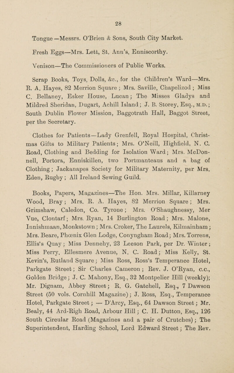 Tongue—Messrs. O’Brien & Sons, South City Market. Fresh Eggs—Mrs. Lett, St. Ann’s, Euniscorthy. Venison—The Commissioners of Public Works. Scrap Books, Toys, Dolls, &c., for the Children’s Ward—Mrs. B. A. Hayes, 82 Merrion Square ; Mrs. Saville, Chapelizod ; Miss C. Bellaney, Esker House, Lucan; The Misses Gladys and Mildred Sheridan, Dugart, Achill Island; J. B. Storey, Esq., m.d. ; South Dublin Flower Mission, Baggotrath Hall, Baggot Street, per the Secretary. Clothes for Patients—Lady Grenfell, Eoyal Hospital, Christ¬ mas Gifts to Military Patients; Mrs. O’Neill, Highfield, N. C. Eoad, Clothing and Bedding for Isolation Ward; Mrs. McDon¬ nell, Portora, Enniskillen, two Portmanteaus and a bag of Clothing ; Jackanapes Society for Military Maternity, per Mrs. Eden, Eugby ; All Ireland Sewing Guild. Books, Papers, Magazines—The Hon. Mrs. Millar, Killarney Wood, Bray ; Mrs. E. A. Hayes, 82 Merrion Square; Mrs. Grimshaw, Caledon, Co. Tyrone; Mrs. O’Shaughnessy, Mer Vue, Clontarf; Mrs. Eyan, 14 Burlington Eoad; Mrs. Malone, Innishmaan, Monkstown; Mrs. Croker, The Laurels, Kilmainham; Mrs. Beare, Phoenix Glen Lodge, Conyngham Eoad; Mrs. Torrens, Ellis’s Quay; Miss Dennehy, 23 Leeson Park, per Dr. Winter ; Miss Perry, Ellesmere Avenue, N. C. Eoad; Miss Kelly, St. Kevin’s, Eutland Square; Miss Eoss, Eoss’s Temperance Hotel, Parkgate Street; Sir Charles Cameron ; Eev. J. O’Eyan, c.c., Golden Bridge; J. C. Mahony, Esq., 32 Montpelier Hill (weekly); Mr. Dignam, Abbey Street; E. G. Gatchell, Esq., 7 Dawson Street (50 vols. Cornhill Magazine); J. Eoss, Esq., Temperance Hotel, Parkgate Street; — D’Arcy, Esq., 64 Dawson Street; Mr. Bealy, 44 Ard-Bigh Eoad, Arbour Hill; C. H. Dutton, Esq., 126 South Circular Eoad (Magazines and a pair of Crutches); The Superintendent, Harding School, Lord Edward Street; The Eev.