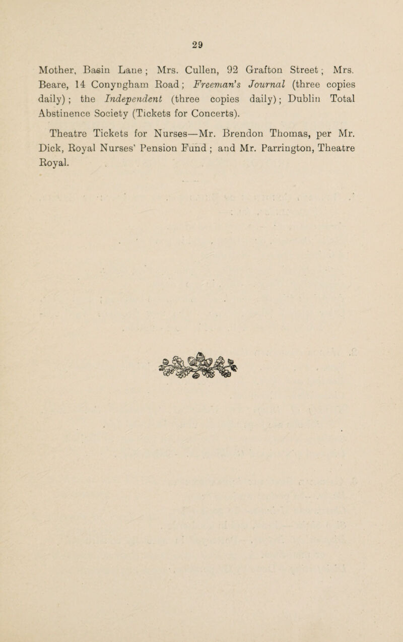 Mother, Basin Lane ; Mrs. Cullen, 92 Grafton Street; Mrs. Beare, 14 Conyngham Road; Freeman's Journal (three copies daily) ; the Independent (three copies daily); Dublin Total Abstinence Society (Tickets for Concerts). Theatre Tickets for Nurses—Mr. Brendon Thomas, per Mr. Dick, Royal Nurses’ Pension Fund ; and Mr. Parrington, Theatre Royal.