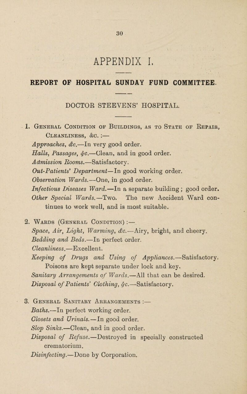 APPENDIX I. REPORT OF HOSPITAL SUNDAY FUND COMMITTEE. DOCTOR STEEVENS’ HOSPITAL. 1. General Condition of Buildings, as to State of Repair, Cleanliness, &c. :— Approaches, dc.—In very good order. Halls, Passages, fyc.—Clean, and in good order. Admissio?i Booms.—Satisfactory. Out-Patients' Department—In good working order. Observation Wards.—One, in good order. Infectious Diseases Ward.—In a separate building ; good order. Other Special Wards.—Two. The new Accident Ward con¬ tinues to work well, and is most suitable. 2. Wards (General Condition) :— Space, Air, Light, Warming, dc.—Airy, bright, and cheery. Bedding and Beds.—In perfect order. Cleanliness.—Excellent. Keeping of Drugs and Using of Appliances.—Satisfactory. Poisons are kept separate under lock and key. Sanitary Arrangements of Wards.—All that can be desired. Disposal of Patients Clothing, $c.—Satisfactory. 3. General Sanitary Arrangements :— Baths.—In perfect working order. Closets and Urinals.—In good order. Slop Sinks.—Clean, and in good order. Disposal of Refuse.—Destroyed in specially constructed crematorium. Disinfecting.—Done by Corporation.