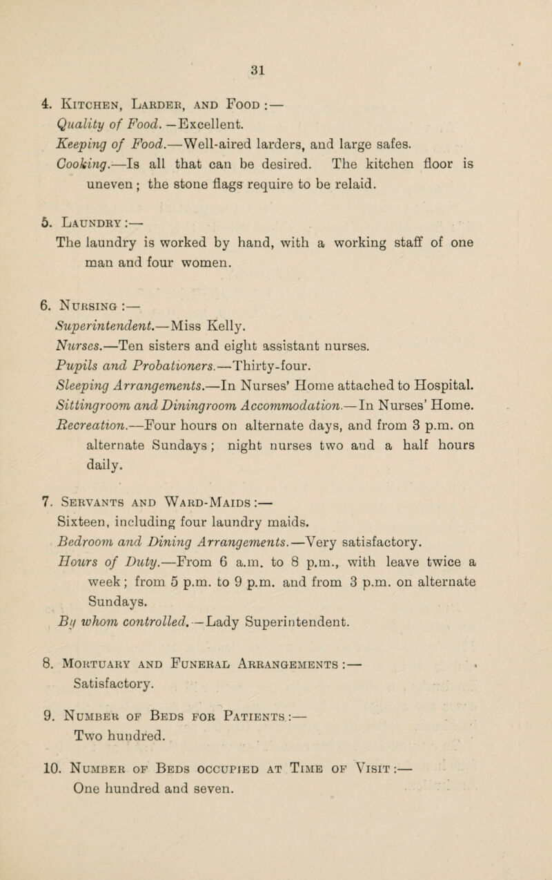 4. Kitchen, Larder, and Food : — Quality of Food. —Excellent. Keeping of Food.—Well-aired larders, and large safes. Cooking.—Is all that can be desired. The kitchen floor is uneven ; the stone flags require to be relaid. 5. Laundry :— The laundry is worked by hand, with a working staff of one man and four women. 6. Nursing :— Superintendent.—Miss Kelly. Nurses.—Ten sisters and eight assistant nurses. Pupils and Probationers.—Thirty-four. Sleeping Arrangements.—In Nurses’ Home attached to Hospital. Sittingroom and Diningroom Accommodation.—In Nurses’ Home. Recreation.—Four hours on alternate days, and from 3 p.m. on alternate Sundays; night nurses two and a half hours daily. 7. Servants and Ward-Maids :— Sixteen, including four laundry maids. Bedroom and Dining Arrangements.—Very satisfactory. Hours of Duty.—From 6 a.m. to 8 p.m., with leave twice a week; from 5 p.m. to 9 p.m. and from 3 p.m. on alternate Sundays. By whom controlled.—Lady Superintendent. 8. Mortuary and Funeral Arrangements :— Satisfactory. •'■'N ... . *■ ‘ • ' 9. Number of Beds for Patients:— Two hundred. * > . ir • 10. Number of Beds occupied at Time of Visit:— One hundred and seven.