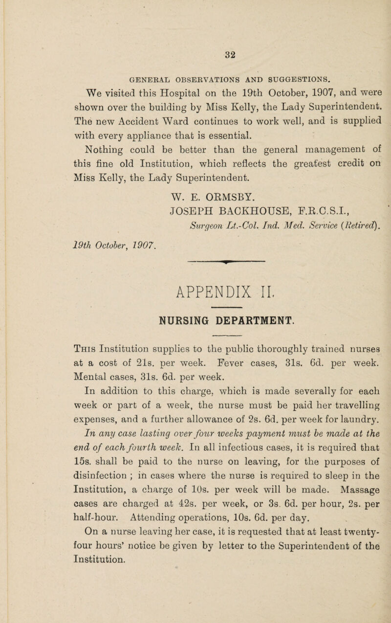 GENERAL OBSERVATIONS AND SUGGESTIONS. We visited this Hospital on the 19th October, 1907, and were shown over the building by Miss Kelly, the Lady Superintendent. The new Accident Ward continues to work well, and is supplied with every appliance that is essential. Nothing could be better than the general management of this fine old Institution, which reflects the greatest credit on Miss Kelly, the Lady Superintendent. W. E. ORMSBY. JOSEPH BACKHOUSE, E.R.C.S.I., Surgeon Lt.-Col. Ind. Med. Service {Retired). 19th October, 1907. - ^ APPENDIX II. NURSING DEPARTMENT. This Institution supplies to the public thoroughly trained nurses at a cost of 21s. per week. Fever cases, 31s. 6d. per week. Mental cases, 31s. 6d. per week. In addition to this charge, which is made severally for each week or part of a week, the nurse must be paid her travelling expenses, and a further allowance of 2s. 6d. per week for laundry. In any case lasting over four iveeks payment must be made at the end of each fourth iveek. In all infectious cases, it is required that 15s. shall be paid to the nurse on leaving, for the purposes of disinfection ; in cases where the nurse is required to sleep in the Institution, a charge of 10s. per week will be made. Massage cases are charged at 42s. per week, or 3s. 6d. per hour, 2s. per half-hour. Attending operations, 10s. 6d. per day. On a nurse leaving her case, it is requested that at least twenty- four hours’ notice be given by letter to the Superintendent of the Institution.