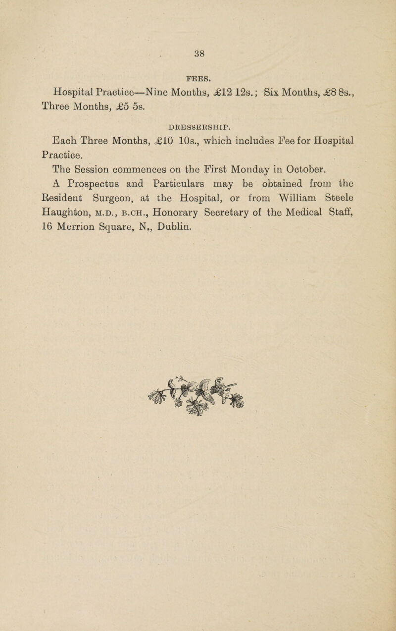 FEES. Hospital Practice—Nine Months, <£12 12s.; Six Months, £8 8s., Three Months, £5 5s. DRESSERSHIP. Each Three Months, £10 10s., which includes Eee for Hospital Practice. The Session commences on the First Monday in October. A Prospectus and Particulars may be obtained from the Resident Surgeon, at the Hospital, or from William Steele Haughton, m.d., b.ch., Honorary Secretary of the Medical Staff, 16 Merrion Square, N., Dublin.