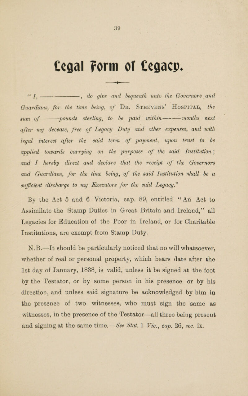 Ccgal ?orm of Cegacp* -—— “ /,-, do give and, bequeath unto the Governors and Guardians, for the time being, of Du. Steevens’ Hospital, the sum of-pounds sterling, to be paid within-months next after my decease, free of Legacy Duty and other expenses, and with legal interest after the said term of payment, upon trust to be applied towards carrying on the purposes of the said Institution; and I hereby direct and declare that the receipt of the Governors and Guardians, for the time being, of the said Institution shall be a sufficient discharge to my Executors for the said Legacy.” By the Act 5 and 6 Victoria, cap. 89, entitled “ An Act to Assimilate the Stamp Duties in Great Britain and Ireland,” all Legacies for Education of the Poor in Ireland, or for Charitable Institutions, are exempt from Stamp Duty. N.B.—It should be particularly noticed that no will whatsoever, whether of real or personal property, which bears date after the 1st day of January, 1838, is valid, unless it be signed at the foot by the Testator, or by some person in his presence, or by his direction, and unless said signature be acknowledged by him in the presence of two witnesses, who must sign the same as witnesses, in the presence of the Testator—all three being present and signing at the same time.—See Stat. 1 Vic., cap. 26, sec. ix.