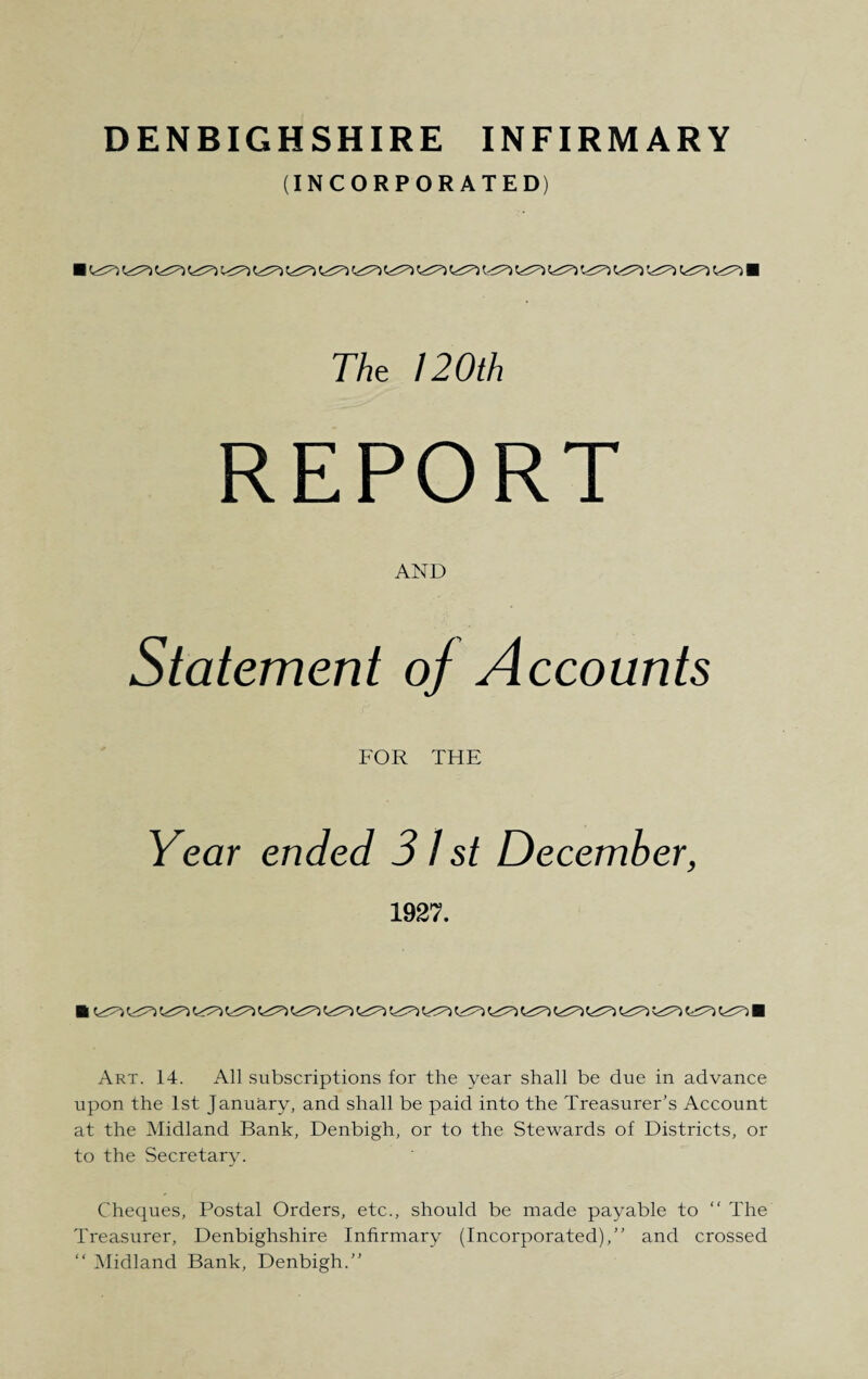 (INCORPORATED) ■ C>^ ■ 77*e 120th REPORT AND Statement of Accounts FOR THE Year ended 31 st December, 1927. Art. 14. All subscriptions for the year shall be due in advance upon the 1st January, and shall be paid into the Treasurer’s Account at the Midland Bank, Denbigh, or to the Stewards of Districts, or to the Secretary. Cheques, Postal Orders, etc., should be made payable to “ The Treasurer, Denbighshire Infirmary (Incorporated),” and crossed “ Midland Bank, Denbigh.”