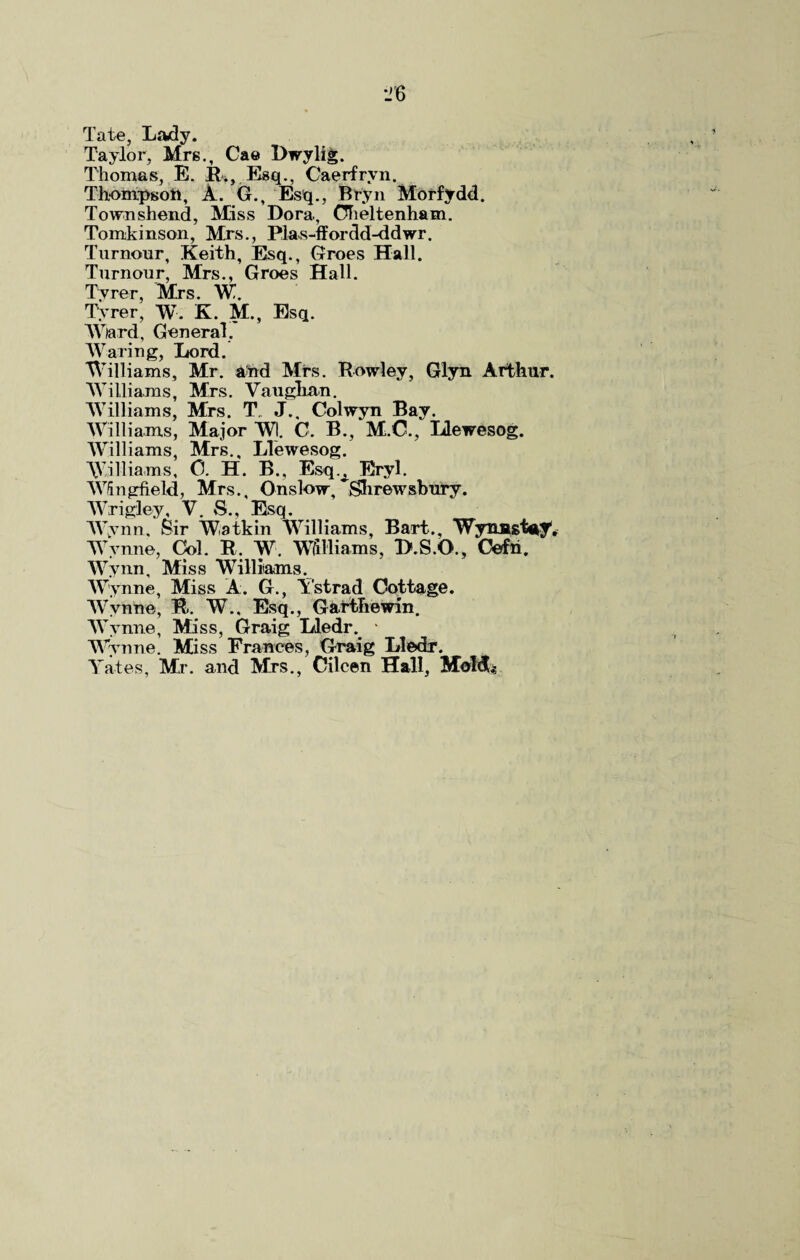 Tate, Lady. Taylor, Mrs., Cae Dwylig. Thomas, E. It., Esq., Caerfrvn. Thompson, A. G., Esq., Bryn Morfydd. Townshend, Miss Dora, Cheltenham. Tomkinson, Mrs., Plas-ffordd-ddwr. Tumour, Keith, Esq., Groes Hall. Tumour, Mrs., Groes Hall. Tyrer, Mrs. W. Tyrer, W. K. M., Esq. Wlard, General, Waring, Lord. Williams, Mr. and Mrs. Rowley, Glyn Arthur. Williams, Mrs. Vaughan. Williams, Mrs. T J., Colwyn Bay. Williams, Major Wl. C. B., M.C., Llewesog. Williams, Mrs., Llewesog. Williams, 0. H. B., Esq.A Eryl. Wingfield, Mrs., Onslow, Shrewsbury. Wrigley, V. S., Esq. Wynn, Sir Watkin Williams, Bart., Wynnst^y. Wynne, Col. R. W. Williams, D.S.O., Cefn. Wynn, Miss Williams. Wynne, Miss A. G., Ystrad Cottage. Wvnne, R. W., Esq., Garthewin, W ynne, Miss, Graig Lledr. ■ Wynne. Miss Frances, Graig Lledr. Yates, Mr. and Mrs., Cilcen Hall, Mold;