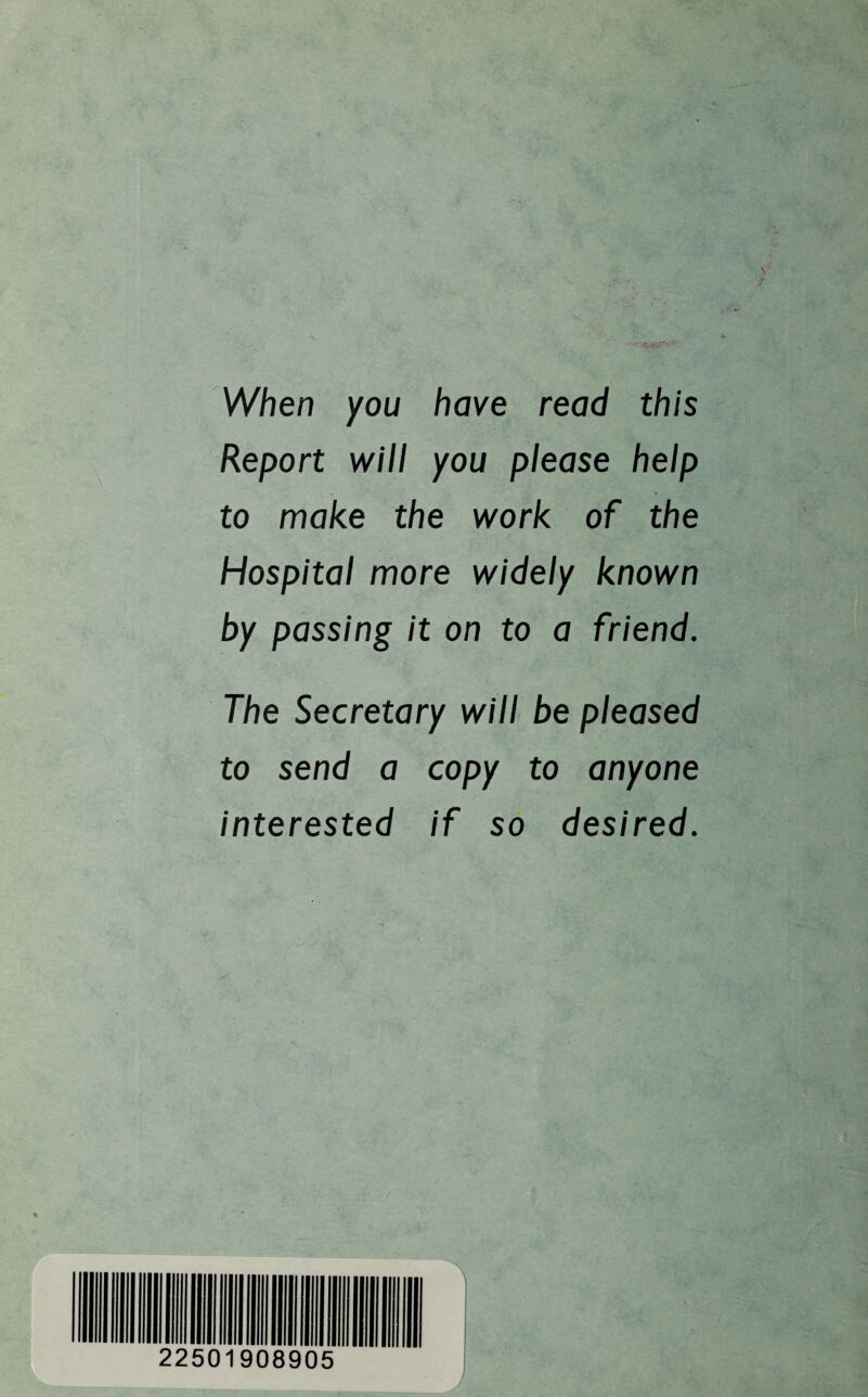 When you have read this Report will you please help to make the work of the Hospital more widely known by passing it on to a friend. The Secretary will be pleased to send a copy to anyone interested if so desired. 2250 908905 A J