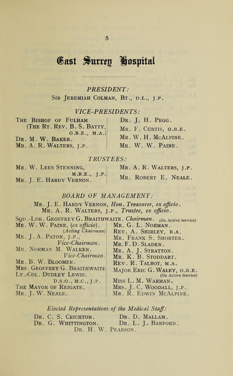 (last Hospital PRESIDENT: Sir Jeremiah Colman, Bt., d.l., j.p. VICE-PRESIDENTS : The Bishop of Fulham (The Rt. Rev. B. S. Batty, O.B.E., M.A.) Dr. M. W. Baker. Mr. A. R. Walters, j.p. Dr. J. H. Pegg. Mr. F. Curtis, o.b.e. Mr . W. H. McAlpine . Mr. W. W. Paine. TRUSTEES Mr. W. Lees Stenning, M.B.E., J.P. Mr. J. E. Hardy Vernon. Mr. A. R. Walters, j.p. Mr. Robert E. Neale. BOARD OF MANAGEMENT: Mr. J. E. Hardy Vernon, Hon. Treasurer, ex officio. Mr. A. R. Walters, j.p.. Trustee, ex officio. Sqd .-Ldr . Geoffrey G. Braithwaite . Chairman. (0n Active service) Mr. G. L. Norman. Rev. A. Shirley, b.a. Mr. Frank S. Shorter. Mr. F. D. Sladen. Mr. A. J. Stratton. Mr. K. B. Stoddart. Rev. R. Talbot, m.a. Major Eric G. Waley, o.b.e. (On Active Service) Miss L. M. Warman . Mrs. J. C. Woodall, j.p. Mr. R. Edwin McAlpine. Mr. W. W. Paine, {ex officio). (Acting Chairman) Mr. J. A. Paton, j.p., Vice-Chairman. Mr. Norman M. Walker. Vice-Chairman. Mr . B. W. Bloomer . Mrs . Geoffrey G. Braithwaite Lt.-Col. Dudley Lewis, D.S.O., M.C., J.P. The Mayor of Reigate. Mr . J. W. Neale . Elected Representatives of the Medical Staff: Dr. C. S. Crichton. Dr. D. Mallam. Dr. G. Whittington. Dr. L. J. Barford. Dr. H. W. Pearson.