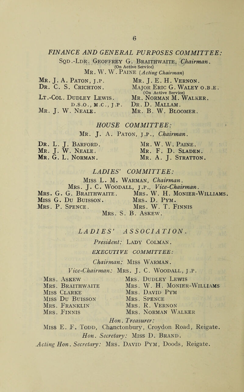 FINANCE AND GENERAL PURPOSES COMMITTEE: Sqd.-Ldr. Geoffrey G. Braithwaite, Chairman. (On Active Service) Mr. W. W. PAINE [Acting Chairman) Mr. J. A. Paton , j .p . Dr. C. S. Crichton. Lt.-Col. Dudley Lewis. D.S.O., M.C., j .P Mr. J. W. Neale. Mr. J. E. H. Vernon. Major Eric G. Waley o .b .e . (On Active Service) Mr. Norman M. Walker. Dr. D. Mallam. Mr. B. W. Bloomer. HOUSE COMMITTEE: Mr. J. A. Paton, j.p., Chairman. Dr. L. J. Barford. Mr. J. W. Neale. Mr. G. L. Norman. Mr . W. W. Paine . Mr. F. D. Sladen. Mr. A. J. Stratton. LADIES’ COMMITTEE: Miss L. M. Warman, Chairman. Mrs. J. C. Woodall, j.p., Vice-Chairman. Mrs. G. G. Braithwaite. Mrs. W. H. Monier Williams. Miss G. Du Buisson. Mrs. D. Pym. Mrs. P. Spence. Mrs. W. T. Finnis Mrs. S. B. Askew. LADIES’ ASSOC IA TION . President: Lady Colman. EXECUTIVE COMMITTEE: Chairman: Miss Warman. Vice-Chairman: Mrs. J. C. Woodall, j.p. Mrs. Askew Mrs. Dudley Lewis Mrs. Braithwaite Mrs. W. H. Monier-Williams Miss Clarke Mrs. David Pym Miss Du Buisson Mrs. Spence Mrs. Franklin Mrs. R. Vernon Mrs. Finnis Mrs. Norman Walker Hon. Treasurer: Miss E. F. Todd, Chanctonbury, Croydon Road, Reigate. Hon. Secretary: Miss D. Brand. Acting Hon. Secretary: Mrs. David Pym, Doods, Reigate.