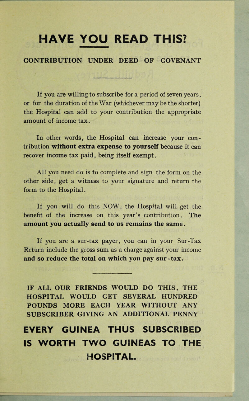 HAVE YOU READ THIS? CONTRIBUTION UNDER DEED OF COVENANT If you are willing to subscribe for a period of seven years, or for the duration of the War (whichever may be the shorter) the Hospital can add to your contribution the appropriate amount of income tax. In other words, the Hospital can increase your con¬ tribution without extra expense to yourself because it can recover income tax paid, being itself exempt. All you need do is to complete and sign the form on the other side, get a witness to your signature and return the form to the Hospital. If you will do this NOW, the Hospital will get the benefit of the increase on this year’s contribution. The amount you actually send to us remains the same. If you are a sur-tax payer, you can in your Sur-Tax Return include the gross sum as a charge against your income and so reduce the total on which you pay sur-tax. IF ALL OUR FRIENDS WOULD DO THIS, THE HOSPITAL WOULD GET SEVERAL HUNDRED POUNDS MORE EACH YEAR WITHOUT ANY SUBSCRIBER GIVING AN ADDITIONAL PENNY EVERY GUINEA THUS SUBSCRIBED IS WORTH TWO GUINEAS TO THE HOSPITAL.