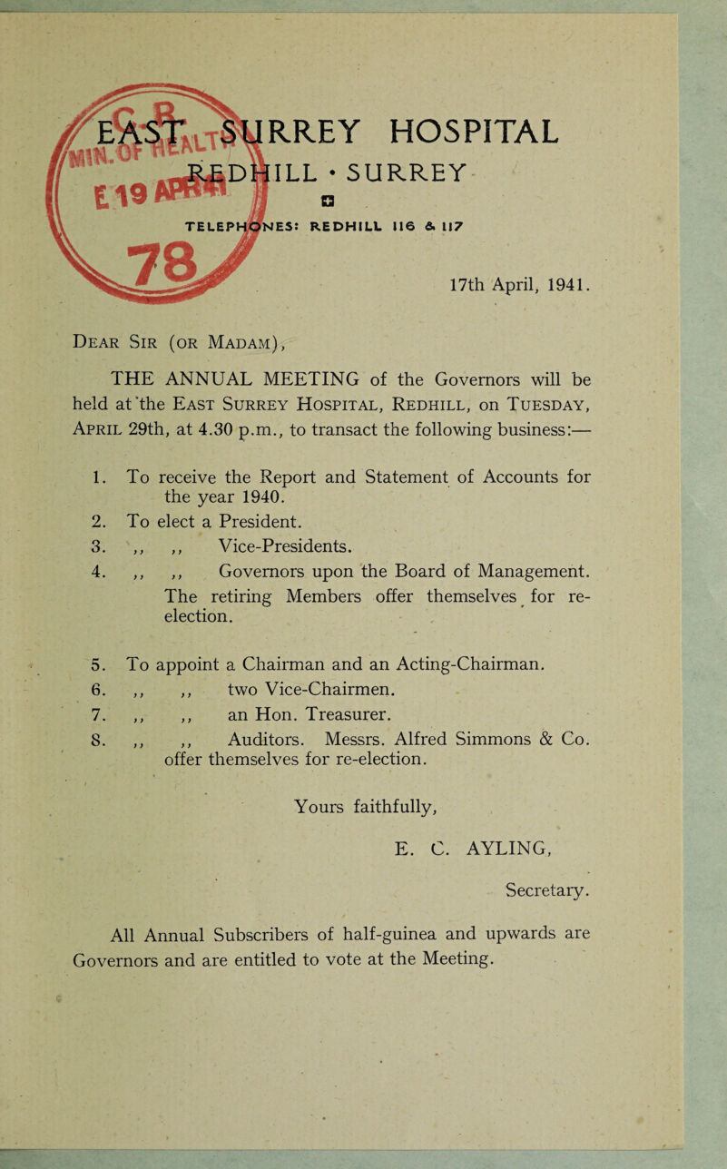 ILL • SURREY □ : REDHILL 116 & 117 17th April, 1941. Dear Sir (or Madam), THE ANNUAL MEETING of the Governors will be held at “the East Surrey Hospital, Redhill, on Tuesday, April 29th, at 4.30 p.m., to transact the following business:— 1. To receive the Report and Statement of Accounts for the year 1940. 2. To elect a President. 3. ,, ,, Vice-Presidents. 4. ,, ,, Governors upon the Board of Management. The retiring Members offer themselves for re- election. 5. To appoint a Chairman and an Acting-Chairman. 6. ,, ,, two Vice-Chairmen. 7. ,, ,, an Hon. Treasurer. 8. ,, ,, Auditors. Messrs. Alfred Simmons & Co. offer themselves for re-election. Yours faithfully, E. C. AYLING, Secretary. All Annual Subscribers of half-guinea and upwards are Governors and are entitled to vote at the Meeting.