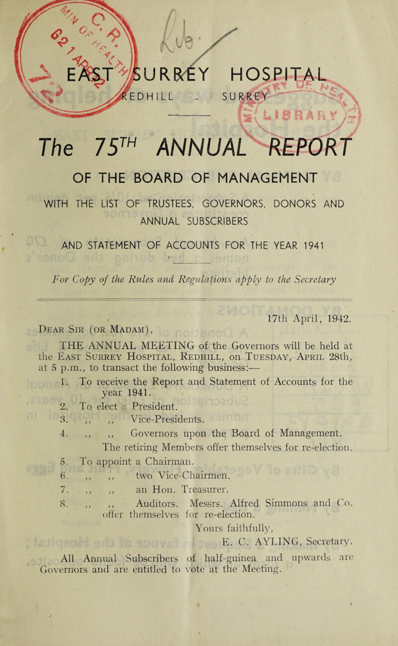 HOSPITAL SUR The 75™ ANNUAL OF THE BOARD OF MANAGEMENT WITH THE LIST OF TRUSTEES, GOVERNORS, DONORS AND ANNUAL SUBSCRIBERS AND STATEMENT OF ACCOUNTS FOR THE YEAR 1941 For Copy of the Rules and Regulations apply to the Secretary 17th April, 1942. Dear Sir (or Madam), THE ANNUAL MEETING of the Governors will be held at the East Surrey Hospital, Redhill, on Tuesday, April 28th, at 5 p.m., to transact the following business:— 1. To receive the Report and Statement of Accounts for the year 1941. 2. To elect a President. 3. ; i ,, Vice-Presidents. 4. } > ,, Governors upon the Board of Management. The retiring Members offer themselves for re-election. 5. To appoint a Chairman. 6. > ) ,, two Vice-Chairmen. 1. ) y ,, an Hon. Treasurer. 8. y y ,, Auditors. Messrs. Alfred Simmons and Co. offer themselves for re-election. Yours faithfully, E. C. A VISING, Secretary. All Annual Subscribers of half-guinea and upwards are Governors and are entitled to vote at the Meeting.