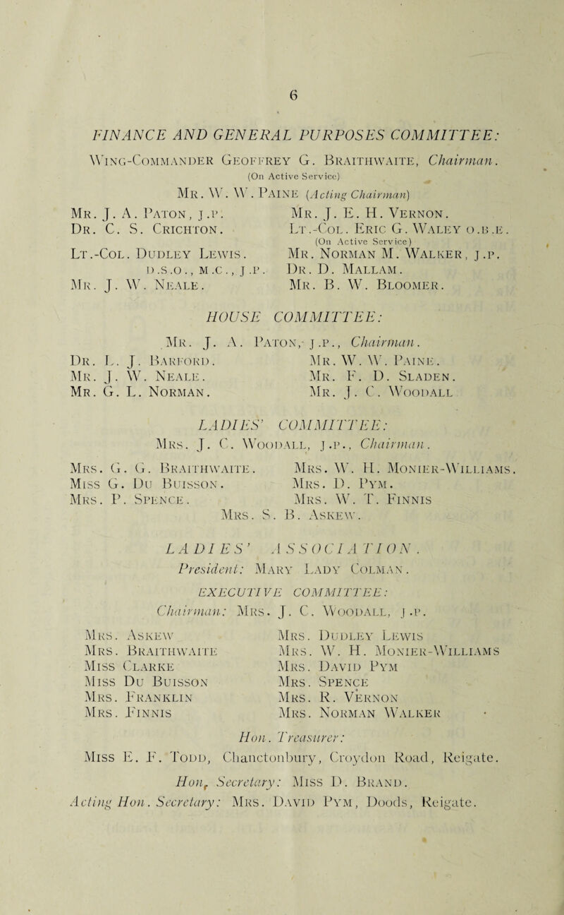 FINAf^CE AND GENERAL PURPOSES COMMUPTEE: W'iNG-CoMMANDER Gkoffrey G. BRAErnwAiTE, Chairman. (On Active Service) Mr. W . \\ . Paine [Actiyis Chairman Mr. J . A . P/vroN, j .p. Dr. C. S. Crichton. Lt.-Col. Dudley Lewis. D .S .O . , M .C . , J .P . Mr. j. W. Neale. Mr. j. E. H. Vernon. Lt.-Col. 1£ric G. Wali-iy o .u .e . (On .Active Service) Mr. Norman M. Walker, j.p. Dr. D. Mallam. Mr. B. W. Bloomer. HOUSE COMMITTEE: CMr . J. A. Pa TON,- J .p., Chairman . Dr. L. j. liARI'ORD. Mr. j. W. Neale. Mr. G. L. Norman. Mr. W. W'. Pain!'. Mr. E. D. Sladen. ^Ir. j. C. Woodall LADIES’ COMMITTEE: Mrs. j. Woodall, j.p., ChaiiDian. Mrs. G. G. BKArniwAiTE. Mrs. W. II. Monier-Wili.iaais. Miss G. Du Buisson. Mrs. D. Pym. Mrs. P. Spence. Mrs. W. 1'. Finnis Mrs. S. IL Askew. LADIES’ .1 TION . President: Mary Lady Colman. EXECUTIVE COMMITTEE: Chairman,: Mrs. J. C. Woodall, j.p. Mrs. Askew Mrs. Braithwaite Miss ('larke Miss Du Buisson .Mrs. FA^anklin .Mrs. Finnis Mrs. Dudley Lewis i\lRS. \\C H. Monier-Wtlliams Mrs. D.avid Pym I\Irs. Spence Mrs. R. Vernon Mrs. Norman Walker Hon. Treasurer: Miss \i. F'. Todd, Cliauctoiibury, Croydon Road, Rciyate. Hujif Secretary: Miss 1). Br.vnd. Acti)iy Hon. Secretary: Mrs. Dwid Pym, Doods, Rodgate.