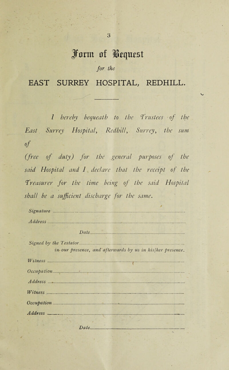 Jfonit of Mtqmst for the EAST SURREY HOSPITAL, REDHILL* / hereby bequeath to the cTrustees of the East Surrey Hospital, Redhill, Surrey, the sum of (free of duty) for the general purposes of the said Hospital and I declare that the receipt of the Treasurer for the time being of the said Hospital shall be a sufficient discharge for the same. Signature ... A ddress... Date.. Signed by the Testator. in-our presence, and afterwards by us in his/her presence. Witness ...f. Occupa tion...<. Address ...... Witness . Occupation..-..*... Address —.—.... Date.....