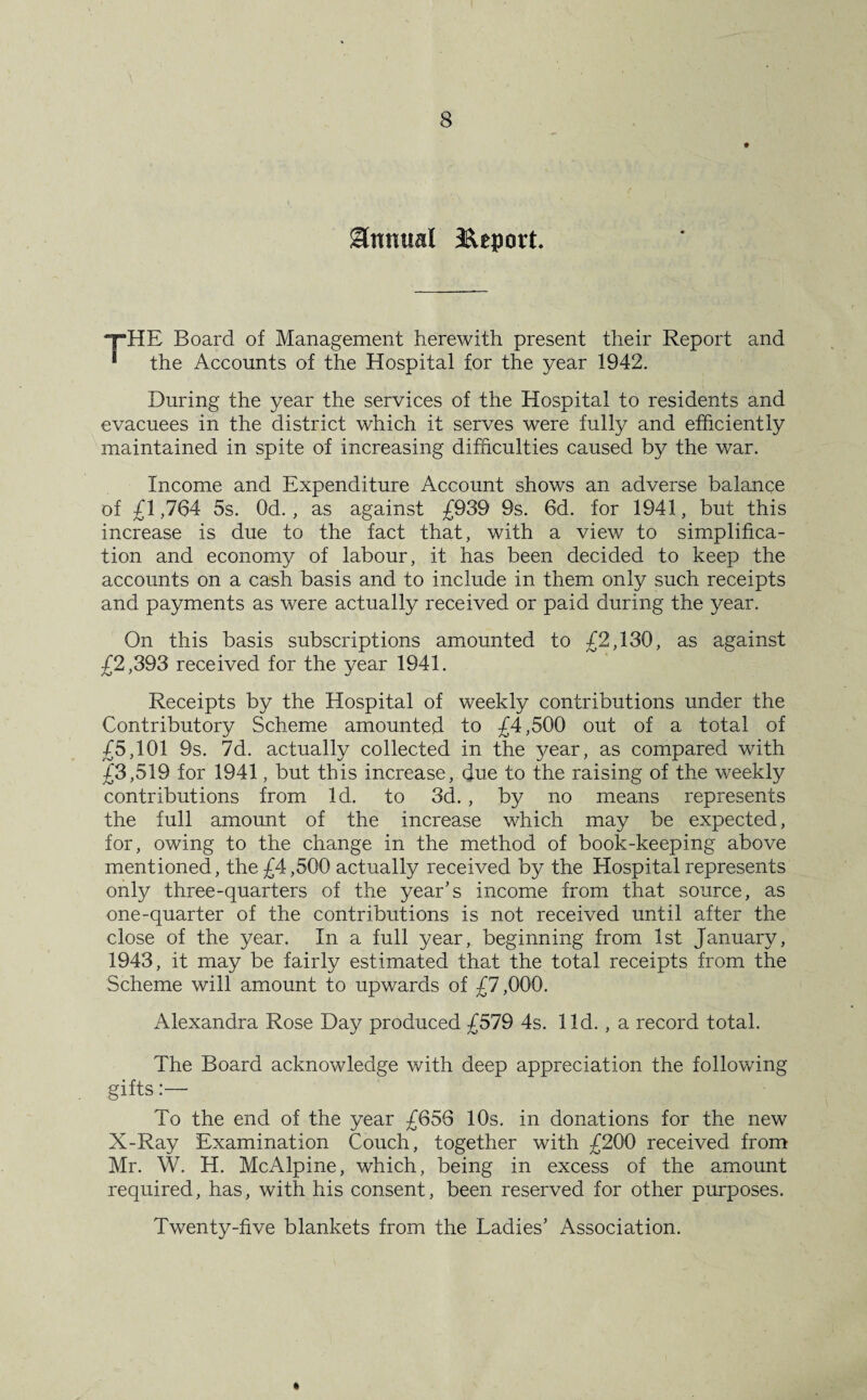 Annual Report. yHE Board of Management herewith present their Report and ■ the Accounts of the Hospital for the year 1942. During the year the services of the Hospital to residents and evacuees in the district which it serves were fully and efficiently maintained in spite of increasing difficulties caused by the war. Income and Expenditure Account shows an adverse balance of £1,764 5s. Od. , as against £939 9s. 6d. for 1941, but this increase is due to the fact that, with a view to simplifica¬ tion and economy of labour, it has been decided to keep the accounts on a cash basis and to include in them only such receipts and payments as were actually received or paid during the year. On this basis subscriptions amounted to £2,130, as against £2,393 received for the year 1941. Receipts by the Hospital of weekly contributions under the Contributory Scheme amounted to £4,500 out of a total of £5,101 9s. 7d. actually collected in the year, as compared with £3,519 for 1941, but this increase, due to the raising of the weekly contributions from Id. to 3d. , by no means represents the full amount of the increase which may be expected, for, owing to the change in the method of book-keeping above mentioned, the £4,500 actually received by the Hospital represents only three-quarters of the year’s income from that source, as one-quarter of the contributions is not received until after the close of the year. In a full year, beginning from 1st January, 1943, it may be fairly estimated that the total receipts from the Scheme will amount to upwards of £7,000. Alexandra Rose Day produced £579 4s. lid., a record total. The Board acknowledge with deep appreciation the following gifts:— To the end of the year £656 10s. in donations for the new X-Ray Examination Couch, together with £200 received from Mr. W. H. McAlpine, which, being in excess of the amount required, has, with his consent, been reserved for other purposes. Twenty-five blankets from the Ladies’ Association.