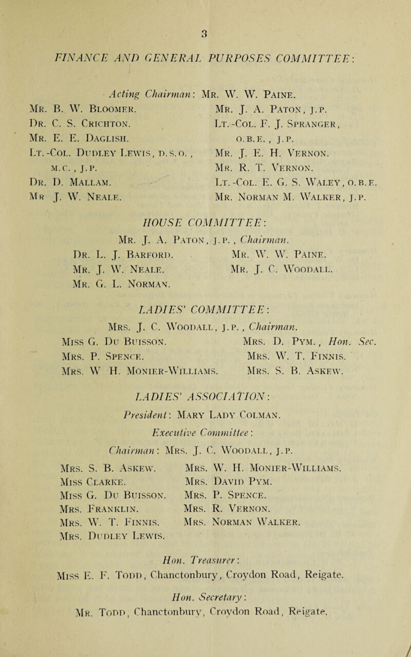 o O FINANCE AND GENERAL PURPOSES COMMITTEE: Acting Chairman: Mr. W. W. Paine. Mr. B. W. Bloomer. Mr. J. A. Paton, j.p. Dr. C. S. Crichton. Lt.-Col. F. J. Spranger, Mr. E. E. Daglish. o.b.e. , j.p. Lt.-Col. Dudley Lewis, d.s.o. , Mr. J. E. H. Vernon. m.c. , j.p. Mr. R. T. Vernon. Dr, D. Mallam. Lt.-Col. E. G. S. Waley, o.b.e. Mr J. W. Neale. Mr. Norman M. Walker, j.p. HOUSE COMMITTEE-. Mr. J. A. Paton, j.p., Chairman. Dr. L. J. Barford. Mr. W. W. Paine. Mr. J. W. Neale. Mr. J. C. Woodall. Mr. G. L. Norman. LADIES' COMMITTEE-. Mrs. J. C. Woodall, j.p., Chairman. Miss G. Du Buisson. Mrs. D. Pym. , Hon. Sec. Mrs. P. Spence. Mrs. W. T. Finnis. Mrs. W H. Monier-Williams. Mrs. S. B. Askew. LADIES' ASSOCIATION: President: Mary Lady Colman. Executive Committee: Chairman: Mrs. J. C. Woodall, j.p. Mrs. S. B. Askew. Miss Clarke. Miss G. Du Buisson Mrs. Franklin. Mrs. W. T. Finnis. Mrs. Dudley Lewis. Mrs. W. H. Monier-Williams. Mrs. David Pym. Mrs. P. Spence. Mrs. R. Vernon. Mrs. Norman Walker. Hon. Treasurer: Miss E. F. Todd, Chanctonbury, Croydon Road, Reigate. Hon. Secretary: Mr, Todd, Chanctonbury, Croydon Road, Reigate. /