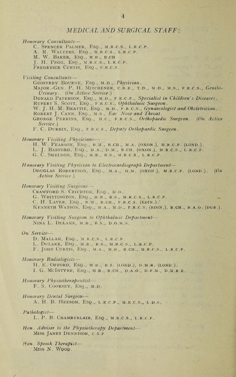 MEDICAL AND SURGICAL STAFF: Honorary Consultants— C. Spencer Palmer, Esq., m.r.c.s., l.r.c.p. A. R. Walters, Esq., m.r.c.s., l.r.c.p. M. W. Baker, Esq., m.b., b.ch J. H. Pegg, Eso., m.r.c.s., l.r.c.p. Frederick Curtis, Esq., f.r.c.s. Visiting Consultants— Geoffrey Bourne, Esq ., m .d ., Physician. Major.-Gen. P. PI. Mitchener, c.b.e., t.d., m.d., m.s., f.r.c.s., Genito¬ urinary. (On Active Service.) Donald Paterson, Esq., m.d., f.r.c.p., Specialist in Children's Diseases. Rupert S. Scott, Esq., f.r.c.s., Ophthalmic Surgeon. W. J. H. M. Beattie, Esq., m.d., f.r.c.s., Gynaecologist and Obstetrician. Robert J. Cann, Esq., m.s., Ear Nose and Throat. George Perkins, Esq., m.c., f.r.c.s., Orthopaedic Surgeon. (On Active Service.) F. C. Durbin, Esq., f.r.c.s.. Deputy Orthopaedic Surgeon. Honorary Visiting Physicians—• H. W. Pearson, Esq., b.m., b.ch., m.a. (oxon.), m.r.c.p. (lond.). L. J. Barford, Esq., m.a., d.m., b.ch. (oxon.), m.r.c.s., l.r.c.p. G. C. Sheldon, Esq., m.b., b.s., m.r.c.s., l.r.c.p. Honorary Visiting Physician to Electrocardiograph Department— Douglas Robertson, Esq., m.a., d.m. (oxon.), m.r.c.p. (lond.). (On Active Service.) Honorary Visiting Surgeons— Crawford S. Crichton, Esq., m.d. G. Whittington, Esq., m.b., b.s., m.r.c.s., l.r.c.p. C. H. Laver, Esq., b.m., b.ch., f.r.c.s. (edin.).' Kenneth Watson, Esq., m.a., m.d., f.r.c.s. (edin.), b.ch., e.a.o. (dub.). Honorary Visiting Surgeon to Ophthalmic Department- - Nina L. Dulake, m.b., b.s., d.o.m.s. On Service— D. Mallam, Esq., m.r.c.s., l.r.c.p. L. Dulake, Esq., m.b., b.s., m.r.c.s., l.r.c.p. F. John Curtis, Esq., m.a., m.b., b.ch., m.r.c.s., l.r.c.p. Honorary Radiologists— H. E. Offord, Esq,, m.b., b.s. (lond.), d.m.r. (lond.). I. G. McIntyre, Eso., m.b., b.ch., d.a.o., d.p.m., d.m.r.e, Honorary Physiotherapeutist— F. S. Cooksey, Esq., m.d. Honorary Dental Surgeon— A. H. B. Heesom, Esq., l.r.c.p., m.r.c.s., l.d.s. Pathologist— L. P. B. Chamberlain, Esq., m.r.c.s., l.r.c.p. Hon. Adviser to the Physiotherapy Department■—- Miss Janet Dennison, c.s.p Hon. Speech Therapist— Miss N. Wood.