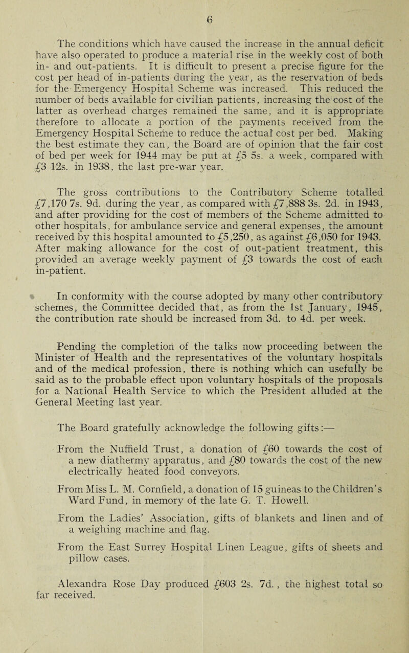 The conditions which have caused the increase in the annual deficit have also operated to produce a material rise in the weekly cost of both in- and out-patients. If is difficult to present a precise figure for the cost per head of in-patients during the year, as the reservation of beds for the-Emergency Hospital Scheme was increased. This reduced the number of beds available for civilian patients, increasing the cost of the latter as overhead charges remained the same, and it is appropriate therefore to allocate a portion of the payments received from the Emergency Hospital Scheme to reduce the actual cost per bed. Making the best estimate they can, the Board are of opinion that the fair cost of bed per week for 1944 may be put at £5 5s. a week, compared with £3 12s. in 1938, the last pre-war year. The gross contributions to the Contributory Scheme totalled £7,170 7s. 9d. during the year, as compared with £7,888 3s. 2d. in 1943, and after providing for the cost of members of the Scheme admitted to other hospitals, for ambulance service and general expenses, the amount received by this hospital amounted to £5,250, as against £6,050 for 1943. After making allowance for the cost of out-patient treatment, this provided an average weekly payment of £3 towards the cost of each in-patient. In conformity with the course adopted by many other contributory schemes, the Committee decided that, as from the 1st January, 1945, the contribution rate should be increased from 3d. to 4d. per week. Pending the completion of the talks now proceeding between the Minister of Health and the representatives of the voluntary hospitals and of the medical profession, there is nothing which can usefully be said as to the probable effect upon voluntary hospitals of the proposals for a National Health Service to which the President alluded at the General Meeting last year. The Board gratefully acknowledge the following gifts:— From the Nuffield Trust, a donation of /60 towards the cost of f /V a new diathermy apparatus, and £80 towards the cost of the new electrically heated food conveyors. From Miss L. M. Cornfield, a donation of 15 guineas to the Children’s Ward Fund, in menmuy of the late G. T. Howell. From the Ladies’ Association, gifts of blankets and linen and of a weighing machine and flag. From the East Surrey Hospital Linen League, gifts of sheets and pillow cases. Alexandra Rose Day produced £603 2s. 7d. , the highest total so far received.