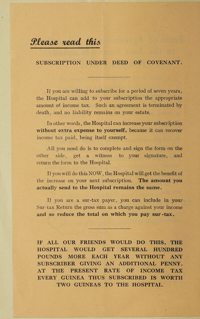 SiCease rcead this SUBSCRIPTION UNDER DEED OF COVENANT. If you are willing to subscribe for a period of seven years, the Hospital can add to your subscription the appropriate amount of income tax. Such an agreement is terminated by death, and no liability remains on your estate. In other words, the Hospital can increase your subscription without extra expense to yourself, because it can recover income tax paid, being itself exempt. All you need do is to complete and sign the form on the other side, get a witness to your signature, and return the form to the Hospital. If you will do this NOW, the Hospital will get the benefit of the increase on your next subscription. The amount you actually send to the Hospital remains the same. If you are a sur-tax payer, you can include in your Sur-tax Return the gross sum as a charge against your income and so reduce the total on which you pay sur-tax. IF ALL OUR FRIENDS WOULD DO THIS, THE HOSPITAL WOULD GET SEVERAL HUNDRED POUNDS MORE EACH YEAR WITHOUT ANY SUBSCRIBER GIVING AN ADDITIONAL PENNY. AT THE PRESENT RATE OF INCOME TAX EVERY GUINEA THUS SUBSCRIBED IS WORTH TWO GUINEAS TO THE HOSPITAL.