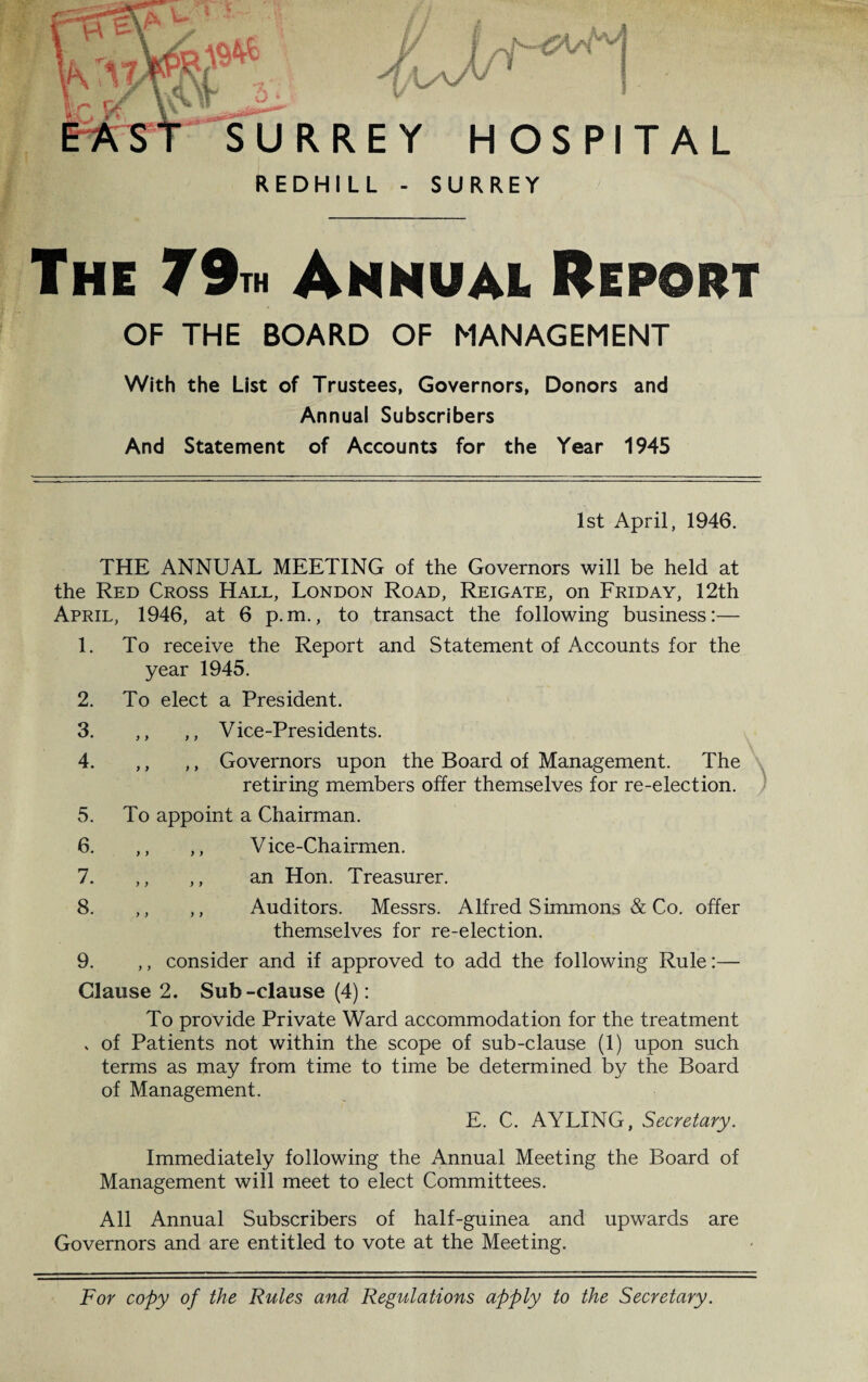 ■ RREY HOSPITAL REDHILL - SURREY The 79th Annual Report OF THE BOARD OF MANAGEMENT With the List of Trustees, Governors, Donors and Annual Subscribers And Statement of Accounts for the Year 1945 1st April, 1946. THE ANNUAL MEETING of the Governors will be held at the Red Cross Hall, London Road, Reigate, on Friday, 12th April, 1946, at 6 p.m., to transact the following business:— 1. To receive the Report and Statement of Accounts for the year 1945. 2. To elect a President. 3. ,, ,, Vice-Presidents. 4. ,, ,, Governors upon the Board of Management. The retiring members offer themselves for re-election. 5. To appoint a Chairman. 6. ,, ,, Vice-Chairmen. 7. ,, ,, an Hon. Treasurer. 8. ,, ,, Auditors. Messrs. Alfred Simmons & Co. offer themselves for re-election. 9. ,, consider and if approved to add the following Rule:— Clause 2. Sub-clause (4): To provide Private Ward accommodation for the treatment v of Patients not within the scope of sub-clause (1) upon such terms as may from time to time be determined by the Board of Management. E. C. AYLING, Secretary. Immediately following the Annual Meeting the Board of Management will meet to elect Committees. All Annual Subscribers of half-guinea and upwards are Governors and are entitled to vote at the Meeting. For copy of the Rules and Regulations apply to the Secretary.