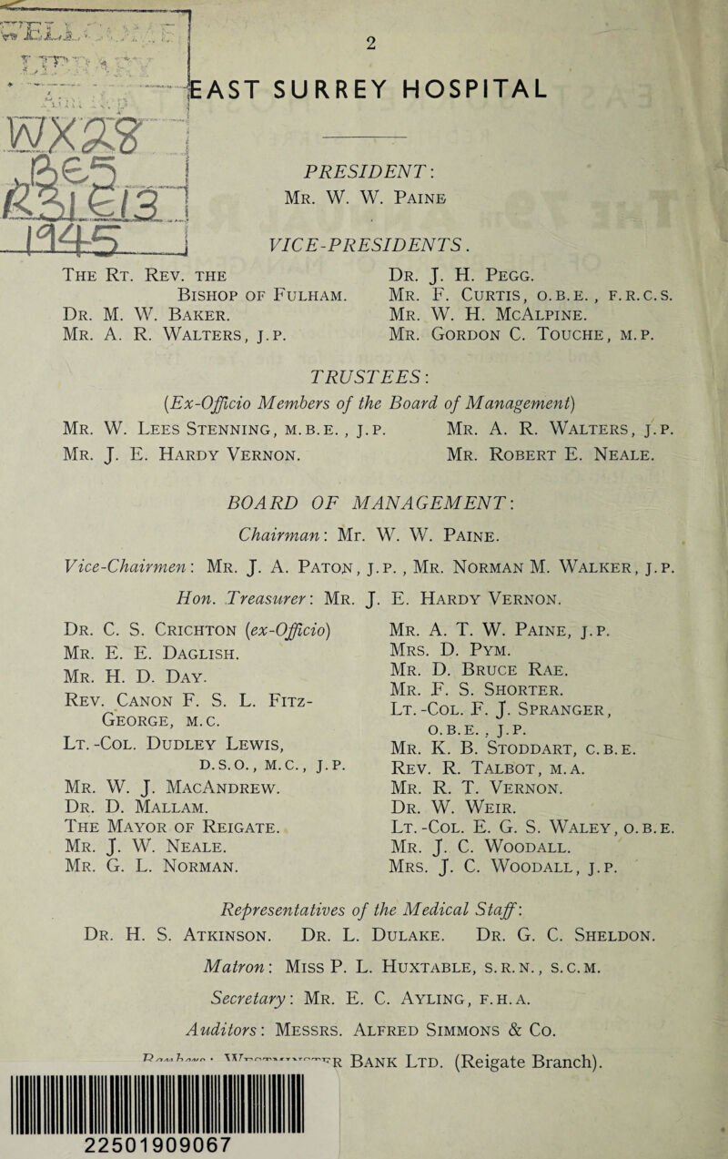 EAST SURREY HOSPITAL PRESIDENT: Mr. W. W. Paine VICE-PRESIDENTS. Dr. J. H. Pegg. Bishop of Fulham. Mr. F. Curtis, o.b.e. , f.r.c.s. Dr. M. W. Baker. Mr. W. H. McAlpine. Mr. A. R. Walters, j.p. Mr. Gordon C. Touche, m.p. TRUSTEES: (.Ex-Officio Members of the Board of Management) Mr. W. Lees Stenning, m.b.e. , j.p. Mr. A. R. Walters, j.p. Mr. J. E. Hardy Vernon. Mr. Robert E. Neale. BOARD OF MANAGEMENT: Chairman: Mr. W. W. Paine. Vice-Chairmen: Mr. J. A. Paton, j.p. , Mr. Norman M. Walker, j.p. Hon. Treasurer: Mr. J. E. Hardy Vernon. Dr. C. S. Crichton (ex-Officio) Mr. E. E. Daglish. Mr. H. D. Day. Rev. Canon F. S. L. Fitz- George, m.c. Lt.-Col. Dudley Lewis, D.S.O., M.C., J.P. Mr. W. J. MacAndrew. Dr. D. Mallam. The Mayor of Reigate. Mr. J. W. Neale. Mr. G. L. Norman. Mr. A. T. W. Paine, j.p. Mrs. D. Pym. Mr. D. Bruce Rae. Mr. F. S. Shorter. Lt.-Col. F. J. Spranger, o.b.e. , J.P. Mr. K. B. Stoddart, c.b.e. Rev. R. Talbot, m.a. Mr. R. T. Vernon. Dr. W. Weir. Lt.-Col. E. G. S. Waley, o.b.e. Mr. J. C. Woodall. Mrs. J. C. Woodall, j.p. Representatives of the Medical Staff: Dr. H. S. Atkinson. Dr. L. Dulake. Dr. G. C. Sheldon. Matron: Miss P. L. Huxtable, s.r. n. , s.c.m. Secretary. Mr. E. C. Ayling, f.h.a. Auditors'. Messrs. Alfred Simmons & Co. Bank Ltd. (Reigate Branch). 22501909067